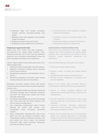 .56
Tahunan
2012 LaporanReport
Annual

b.	
Melakukan telaah atas ketaatan perusahaan
terhadap peraturan perundang-undangan yang
berlaku.
c.	Melakukan telaah atas pengaduan yang berkaitan
dengan Perusahaan.
d.	Mengkaji kecukupan fungsi audit internal.
e.	 Mengkaji kecukupan pelaksanaan audit eksternal.

b.	Conducting a review of the companies’ compliance
with laws and regulations.

Pelaksanaan tugas Komite Audit
Selama tahun 2012, Komite Audit telah melakukan ...
kali pertemuan rutin dengan tingkat kehadiran 100%.
Disamping pertemuan rutin Komite Audit juga melakukan
pertemuan guna membahas perkembangan kinerja dan
laporan keuangan Perusahaan secara keseluruhan.

Implementation of Audit Committee duties
During 2012, Audit Committee has been doing ... regular
meetings with a 100% attendance rate. Besides regular
meetings, Audit Committee also held metting to discuss
Company’s financial statements development and
performance.

Laporan singkat kegiatan Komite Audit selama tahun 2012
adalah sebagai berikut:
1.	 Pelaksanaan sistem pengendalian internal perusahaan.
2.	 Melakukan penelaahan terhadap laporan keuangan
internal maupun eksternal.
3.	 Mengevaluasi pelaksanaan penindaklanjutan temuantemuan.
4.	 Memastikan pengelolaan Perusahaan sesuai dengan
undang-undang dan peraturan yang berlaku.
	
Berdasarkan pertemuan tersebut Komite Audit beserta
Dewan Komisaris dan Dewan Direksi mencapai kesepakatan
bersama untuk:
1.	 Terus meningkatkan efisiensi dan efektivitas operasional
Perusahaan sehingga dapat memberikan pelayanan
yang lebih baik kepada para nasabah dan semua
pemangku kepentingan.
2.	 Peningkatan kewaspadaan atas dampak dari berbagai
krisis yang terjadi baik dari akibat terjadinya krisis
ekonomi ataupun kendala lainnya.
3.	 Terus melanjutkan pengembangan sistem informasi
teknologi dan sumber daya manusia untuk
meningkatkan
kinerja
Perusahaan
semaksimal
mungkin.
4.	 Selalu melaksanakan penyempurnaan pada semua
aspek tata kerja dan organisasi perusahaan dalam
mengantisipasi terjadinya beberapa perubahan baik
yang berasal dari internal maupun dari eksternal
Perusahaan dalam rangka tercapainya pelaksanaan
tata kelola perusahaan yang baik.

Audit Committee Brief report during 2012 are as follows:

c.	Conducting a review on complaints related to the
Company.
d.	Reviewing the adequacy of internal audit function.
e.	 Reviewing the adequacy of external audit.

1.	 Internal control system Implementation.
2.	Conduct a review on internal and external financial
reports.
3.	 Evaluating the implementation of finding follow up.
4.	Ensuring Company management in accordance with
laws and regulations.
Based on the meeting, Audit Committee, Board of
Commissioners and Board of Directors reach agreementto:
1.	
Continue to improve Company’s efficiency and
effectiveness to provide better service to customers and
all stakeholders.
2.	Increased awareness as the impact of various crises
that occur either due to the economic crisis or other
constraints.
3.	
Continuing information technology development
systems and human resources to improve Company’s
performance as closely as possible.
4.	Always carry out improvement on all work governance
aspects and corporate organizations in anticipating
changes coming from both internal and external, in order
to achieve good corporate governance implementation.

 