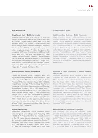 57.
Laporan Tahunan
Annual Report

2012

Profil Komite Audit:

Audit Committee Profile:

Ketua Komite Audit – Deddy Heruwanto
Mengawali kariernya pada tahun 1984 di PT Danareksa
(Persero) sebagai Kepala Seksi Penilaian Efek dan kemudian
berturut-turut menjabat sebagai Kepala Seksi Pengelolaan
Portofolio, Kepala Divisi Investasi, Executive Director dan
terakhir sebagai Direktur Investment Banking PT Danareksa
Sekuritas di tahun 2002. Selanjutnya di tahun yang sama
beliau bergabung dengan PT Bank Bumiputera Tbk.
sebagai staf ahli Presiden Direktur lalu menjadi Dewan Audit
hingga tahun 2003. Pada tahun 2003 hingga 2007, beliau
menjabat sebagai Presiden Direktur PT Mega Finadana
Finance merangkap sebagai Komisaris di BPR Lumasindo
Perkasa Putra. Selanjutnya pada tahun 2007 hingga 2009,
beliau menjadi Direktur Utama di PT Danareksa Finance.
Sejak tahun 2005 beliau juga menjabat sebagai Komisaris
Independen PT Mandala Multifinance Tbk.

Audit Committee Chairman - Deddy Heruwanto
Began his career in 1984 at PT Danareksa (Persero) as Head
of Effects Assessment and then successively served as
Head of Portfolio Management, Investment Division Head,
Executive Director and later as Director of Investment Banking
of PT Danareksa Securities in 2002. Later in the same year
he joined PT Bank Bumiputera Tbk. as president director
staff and Board of Auditors until 2003. In 2003 to 2007, he
served as President Director of PT Mega Finadana Finance
and also serves as Commissioner of BPR Lumasindo Putra
Perkasa. Subsequently in the 2007 to 2009, he became
Managing Director at PT Danareksa Finance. Since 2005 he
also serves as Independent Commissioner of PT Mandala
Multifinance Tbk.

Anggota – Julianti Soewito Sitorus Pane

Members of Audit Committee - Julianti Soewito
Sitorus Pane
Graduated from Faculty of Law, University of Atma Jaya
Yogyakarta and Master of Business Law Universitas Gajah
Mada. Began her career as Head of Marketing PT Sumber
New Car Yogya (1984 - 1986), then became Head of
Finance PT Sumber Niaga Baru Commerce Yogyakarta
(1986 - 1988), Head of Credit Control PT Sumber Ark Motor
Yogyakarta (1991 - 1992), Head of Legal PT Bank Gunung
Kencana Jakarta (1991-1992). Subsequently he served as
Legal & Credit Administration Manager (1992 - 1993) in PT
PSP and trusted as Treasury Finance & Legal Manager at
PT Lasting Finance (1993-1998). In addition, she is also an
Advocate and Legal Consultants Law Office “Binsar Sitorus
& Partners” (1998 - present) and the Law Office “Sitorus &
Associates” (2007 - present).

Lulusan dari Fakultas Hukum Universitas Atma Jaya
Yogyakarta dan Magister Hukum Bisnis Universitas Gajah
Mada Yogyakarta. Memulai kariernya sebagai Kabag
Pemasaran PT Sumber Mobil Baru Yogya (1984 – 1986), lalu
menjadi Kabag Keuangan PT Sumber Niaga Baru Karoseri
Yogyakarta (1986 – 1988), Kabag Kredit Kontrol PT Sumber
Bahtera Motor Yogyakarta (1991 – 1992), Kabag Legal PT
Bank Gunung Kencana Jakarta (1991 – 1992). Selanjutnya
beliau menjabat sebagai Legal & Credit Administration
Manager (1992 – 1993) di PT PSP Finance lalu dipercaya
sebagai Treasury & Legal Manajer di PT Langgeng Finance
(1993 – 1998). Selain itu beliau juga merupakan seorang
Advokat dan Konsultan Hukum Law Office “Binsar Sitorus
& Rekan” (1998 – sekarang) serta Law Office “Sitorus &
Associates” (2007 – sekarang).
Anggota – Elly Bujung
Setelah lulus dari Fakultas Ekonomi Universitas Trisakti
beliau mengawali karier sebagai Chief Accounting (1992
– 1993) di PT Angkasindo Dunia lalu menjadi Assistant
to GM PT Nisshin Ceramics Indonesia (1993 – 1996)
dan kemudian menjabat sebagai Assistant to Director PT
Angkasindo Dunia (1996 – 1997). Pada tahun 2001 hingga
2003, beliau menjabat sebagai Supervisor Internal Auditor
PT Lautan Teduh Interniaga. Di tahun 2007 – 2008 beliau

Members of Audit Committee - Elly Bujung
After graduating from Faculty of Economics, Trisakti
University, she began his career as Accounting Officer (1992
- 1993) in the last World Angkasindo PT became Assistant
to GM PT Nisshin Ceramics Indonesia (1993 - 1996) and
then served as Assistant to the Director of PT Angkasindo
World (1996 - 1997 ). In 2001 to 2003, she served as
Internal Auditor Supervisor PT Interniaga Pacific Ocean. In
2007 - 2008 she served as an SAP consultant PT Maruni

 