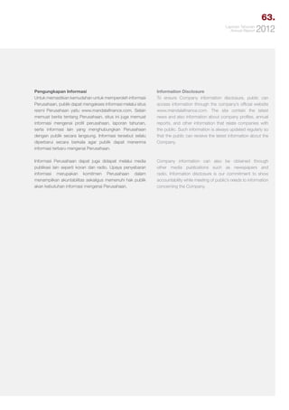 63.
Laporan Tahunan
Annual Report

2012

Pengungkapan Informasi
Untuk memastikan kemudahan untuk memperoleh informasi
Perusahaan, publik dapat mengakses informasi melalui situs
resmi Perusahaan yaitu www.mandalafinance.com. Selain
memuat berita tentang Perusahaan, situs ini juga memuat
informasi mengenai profil perusahaan, laporan tahunan,
serta informasi lain yang menghubungkan Perusahaan
dengan publik secara langsung. Informasi tersebut selalu
diperbarui secara berkala agar publik dapat menerima
informasi terbaru mengenai Perusahaan.

Information Disclosure
To ensure Company information disclosure, public can
access information through the company’s official website
www.mandalafinance.com. The site contain the latest
news and also information about company profiles, annual
reports, and other information that relate companies with
the public. Such information is always updated regularly so
that the public can receive the latest information about the
Company.

Informasi Perusahaan dapat juga didapat melalui media
publikasi lain seperti koran dan radio. Upaya penyebaran
informasi merupakan komitmen Perusahaan dalam
menampilkan akuntabilitas sekaligus memenuhi hak publik
akan kebutuhan informasi mengenai Perusahaan.

Company information can also be obtained through
other media publications such as newspapers and
radio. Information disclosure is our commitment to show
accountability while meeting of public’s needs to information
concerning the Company.

 