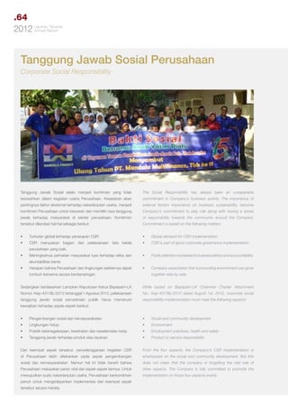 .64
Tahunan
2012 LaporanReport
Annual

Tanggung Jawab Sosial Perusahaan
Corporate Social Responsibility

Tanggung Jawab Sosial selalu menjadi komitmen yang tidak

The Social Responsibility has always been an unseperable

terpisahkan dalam kegiatan usaha Perusahaan. Kesadaran akan

commitment in Company’s business activity. The importance of

pentingnya faktor eksternal terhadap keberlanjutan usaha, menjadi

external factors importance on business sustainability, become

komitmen Perusahaan untuk berperan dan memiliki rasa tanggung

Company’s commitment to play role along with having a sense

jawab terhadap masyarakat di sekitar perusahaan. Komitmen

of responsibility towards the community around the Company.

tersebut dilandasi hal-hal sebagai berikut:

Commitment is based on the following matters:

•	

Tuntutan global terhadap penerapan CSR.

•	

Global demand for CSR implementation.

•	

CSR merupakan bagian dari pelaksanaan tata kelola

•	

CSR is part of good corporate governance implementation.

•	

Public attention increased to business ethics and accountability.

•	

Company expectation that surrounding environment can grow

perusahaan yang baik.
•	

Meningkatnya perhatian masyarakat luas terhadap etika dan
akuntabilitas bisnis.

•	

Harapan bahwa Perusahaan dan lingkungan sekitarnya dapat
tumbuh bersama secara berdampingan.

together side by side.

Sedangkan berdasarkan Lampiran Keputusan Ketua Bapepam-LK

While based on Bapepam-LK Chairman Charter Attachment

Nomor: Kep-431/BL/2012 tertanggal 1 Agustus 2012, pelaksanaan

No.: Kep-431/BL/2012 dated August 1st, 2012, corporate social

tanggung jawab sosial perusahaan publik harus memenuhi

responsibility implementation must meet the following aspects:

kewajiban terhadap aspek-aspek berikut:
•	

Pengembangan sosial dan kemasyarakatan

•	

Social and community development

•	

Lingkungan hidup

•	

Environment

•	

Praktik ketenagakerjaan, kesehatan dan keselamatan kerja

•	

Employment practices, health and safety

•	

Tanggung jawab terhadap produk atau layanan

•	

Product or service responsibility

Dari keempat aspek tersebut, penyelenggaraan kegiatan CSR

From the four aspects, the Company’s CSR implementation is

di Perusahaan lebih ditekankan pada aspek pengembangan

emphasized on the social and community development. But this

sosial dan kemasyarakatan. Namun hal ini tidak berarti bahwa

does not mean that the company is forgetting the vital role of

Perusahaan melupakan peran vital dari aspek-aspek lainnya. Untuk

other aspects. The Company is fully committed to promote the

mewujudkan suatu keberlanjutan usaha, Perusahaan berkomitmen

implementation on those four aspects evenly.

penuh untuk mengedepankan implementasi dari keempat aspek
tersebut secara merata.

 