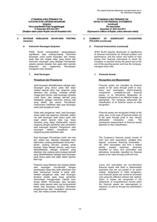 The original financial statements included herein are in
the Indonesian language.

PT MANDALA MULTIFINANCE Tbk
CATATAN ATAS LAPORAN KEUANGAN
(lanjutan)
Tahun yang Berakhir Pada Tanggal-tanggal
31 Desember 2012 Dan 2011
(Disajikan dalam jutaan Rupiah, kecuali dinyatakan lain)
2.

IKHTISAR
(lanjutan)
d.

KEBIJAKAN

AKUNTANSI

PT MANDALA MULTIFINANCE Tbk
NOTES TO THE FINANCIAL STATEMENTS
(continued)
The Years Ended
December 31, 2012 And 2011
(Expressed in millions of Rupiah, unless otherwise stated)

PENTING

2.

Instrumen Keuangan (lanjutan)

SUMMARY
OF
SIGNIFICANT
POLICIES (continued)
d.

ACCOUNTING

Financial Instruments (continued)

PSAK No.60 mensyaratkan pengungkapan
signifikansi atas masing-masing instrument
keuangan untuk posisi keuangan dan kinerja,
serta sifat dan tingkat risiko yang timbul dari
instrumen keuangan yang dihadapi Perusahaan
selama periode berjalan dan pada akhir periode
pelaporan,
dan
bagaimana
Perusahaan
mengelola risiko tersebut.

SFAS No.60 requires disclosures of significance
of financial instruments for financial position and
performance; and the nature and extent of risks
arising from financial instruments to which the
Company is exposed during the period and at the
end of the reporting period, and how the Company
manages those risks.

1.

1.

Aset Keuangan

Financial Assets

Pengakuan dan Pengukuran

Recognition and Measurement

Aset keuangan diklasifikasikan sebagai aset
keuangan yang diukur pada nilai wajar
melalui laporan laba rugi, pinjaman yang
diberikan dan piutang, investasi dimiliki
hingga jatuh tempo, aset keuangan tersedia
untuk dijual, atau sebagai derivatif yang
ditetapkan sebagai instrumen lindung nilai
yang efektif, jika sesuai. Perusahaan
menentukan klasifikasi atas aset keuangan
pada saat pengakuan awal.

Financial assets are classified as financial
assets at fair value through profit or loss,
loans and receivables, held-to-maturity
investments,
available-for-sale
financial
assets, or as derivatives designated as
hedging instruments in an effective hedge, as
appropriate. The Company determines the
classification of its financial assets at initial
recognition.

Pada saat pengakuan awal, aset keuangan
diukur pada nilai wajarnya, ditambah, dalam
hal aset keuangan tidak diukur pada nilai
wajar dalam laporan laba rugi, biaya
transaksi yang dapat diatribusikan secara
langsung dengan perolehan atau penerbitan
aset keuangan tersebut. Pengukuran aset
keuangan
setelah
pengakuan
awal
tergantung pada klasifikasi aset.

Financial assets are recognized initially at fair
value, plus, in the case of financial assets not
at fair value through profit or loss, directly
attributable
transaction
costs.
The
subsequent measurement of financial assets
depends on their classification.

Aset keuangan Perusahaan terdiri dari kas
dan setara kas, deposito berjangka yang
dijaminkan, piutang pembiayaan konsumen bersih, piutang lain-lain, piutang pihak
berelasi, biaya dibayar dimuka, uang muka
diklasifikasikan sebagai pinjaman yang
diberikan dan piutang serta piutang derivatif
yang diklasifikasikan sebagai aset keuangan
yang diukur pada nilai wajar dalam laporan
laba rugi.

The Company‟s financial assets consist of
cash and cash equivalents, pledged time
deposit, consumer financing receivables net, other receivables, due from a related
parties,
prepaid
expenses,
advances
classified as loans and receivables and
derivatives receivable classified as financial
assets at fair value through profit and loss.

Pinjaman yang diberikan dan piutang adalah
aset
keuangan
non-derivatif
dengan
pembayaran tetap atau telah ditentukan dan
tidak mempunyai kuotasi di pasar aktif.
Setelah pengakuan awal, aset keuangan
tersebut dicatat pada biaya perolehan
diamortisasi menggunakan metode suku
bunga efektif. Keuntungan atau kerugian
diakui pada laporan laba rugi komprehensif
ketika aset keuangan tersebut dihentikan
pengakuannya atau mengalami penurunan
nilai, dan melalui proses amortisasi.

Loans and receivables are non-derivative
financial assets with fixed or determinable
payments that are not quoted in an active
market. Subsequent to initial recognition,
such financial assets are carried at amortized
cost using the effective interest rate method.
Gains or losses are recognized in the
statements of comprehensive income when
the financial assets are derecognized or
impaired, as well as through the amortization
process.

13

 