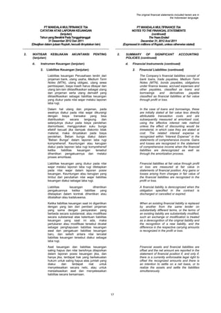 The original financial statements included herein are in
the Indonesian language.

PT MANDALA MULTIFINANCE Tbk
CATATAN ATAS LAPORAN KEUANGAN
(lanjutan)
Tahun yang Berakhir Pada Tanggal-tanggal
31 Desember 2012 Dan 2011
(Disajikan dalam jutaan Rupiah, kecuali dinyatakan lain)
2.

IKHTISAR
(lanjutan)
d.

KEBIJAKAN

AKUNTANSI

PT MANDALA MULTIFINANCE Tbk
NOTES TO THE FINANCIAL STATEMENTS
(continued)
The Years Ended
December 31, 2012 And 2011
(Expressed in millions of Rupiah, unless otherwise stated)

PENTING

2.

Instrumen Keuangan (lanjutan)
2.

SUMMARY
OF
SIGNIFICANT
POLICIES (continued)
d.

Liabilitas Keuangan (lanjutan)

ACCOUNTING

Financial Instruments (continued)
2.

Financial Liabilities (continued)

Liabilitas keuangan Perusahaan terdiri dari
pinjaman bank, utang usaha, Medium Term
Notes (MTN), utang obligasi, utang sewa
pembiayaan, biaya masih harus dibayar dan
utang lain-lain diklasifikasikan sebagai utang
dan pinjaman serta utang derivatif yang
diklasifikasikan sebagai liabilitas keuangan
yang diukur pada nilai wajar melalui laporan
laba rugi.

The Company‟s financial liabilities consist of
bank loans, trade payables, Medium Term
Notes (MTN), bonds payables, obligations
under finance leases, accrued expenses and
other payables, classified as loans and
borrowings
and
derivatives
payable
classified as financial liabilities at fair value
through profit or loss.

Dalam hal utang dan pinjaman, pada
awalnya diakui pada nilai wajar dikurangi
dengan
biaya
transaksi yang
bisa
diatribusikan
secara
langsung
dan
selanjutnya diukur pada biaya perolehan
diamortisasi, menggunakan suku bunga
efektif kecuali jika dampak diskonto tidak
material, maka dinyatakan pada biaya
perolehan. Beban bunga diakui dalam
“Beban Bunga” dalam laporan laba rugi
komprehensif. Keuntungan atau kerugian
diakui pada laporan laba rugi komprehensif
ketika
liabilitas
keuangan
tersebut
dihentikan pengakuannya dan melalui
proses amortisasi.

In the case of loans and borrowings, these
are initially stated at fair value less directly
attributable transaction costs and are
subsequently measured at amortised cost,
using the effective interest rate method
unless the effect of discounting would be
immaterial, in which case they are stated at
cost. The related interest expense is
recognized within “Interest Expense” in the
statements of comprehensive income. Gains
and losses are recognized in the statement
of comprehensive income when the financial
liabilities are derecognized as well as
through the amortization process.

Liabilitas keuangan yang diukur pada nilai
wajar melalui laporan laba rugi ditetapkan
pada nilai wajar dalam laporan posisi
keuangan. Keuntungan atau kerugian yang
timbul dari perubahan nilai wajar liabilitas
keuangan diakui sebagai laba rugi.

Financial liabilities at fair value through profit
or loss are measured at fair value in
statements of financial position. Any gains or
losses arising from changes in fair value of
the financial liabilities are recognized in the
profit or loss.

Liabilitas
keuangan
dihentikan
pengakuannya
ketika
liabilitas
yang
ditetapkan dalam kontrak dihentikan atau
dibatalkan atau kadaluwarsa.

A financial liability is derecognized when the
obligation specified in the contract is
discharged or cancelled or expired.

Ketika liabilitas keuangan saat ini digantikan
dengan yang lain dari pemberi pinjaman
yang sama dengan persyaratan yang
berbeda secara substansial, atau modifikasi
secara substansial atas ketentuan liabilitas
keuangan yang saat ini ada, maka
pertukaran atau modifikasi tersebut dicatat
sebagai penghapusan liabilitas keuangan
awal dan pengakuan liabilitas keuangan
baru, dan selisih antara nilai tercatat
liabilitas keuangan tersebut diakui sebagai
laba rugi.

When an existing financial liability is replaced
by another from the same lender on
substantially different terms, or the terms of
an existing liability are substantially modified,
such an exchange or modification is treated
as a derecognition of the original liability and
the recognition of a new liability, and the
difference in the respective carrying amounts
is recognized in the profit or loss.

Aset keuangan dan liabilitas keuangan
saling hapus dan nilai bersihnya dilaporkan
dalam laporan posisi keuangan jika, dan
hanya jika, terdapat hak yang berkekuatan
hukum untuk saling hapus atas jumlah yang
diakui
dan
terdapat
niat
untuk
menyelesaikan secara neto, atau untuk
merealisasikan aset dan menyelesaikan
liabilitas secara bersamaan.

Financial assets and financial liabilities are
offset and the net amount are reported in the
statement of financial position if, and only if,
there is a currently enforceable legal right to
offset the recognized amounts and there is
an intention to settle on a net basis, or to
realize the assets and settle the liabilities
simultaneously.

17

 