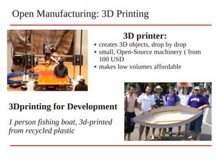 Open Manufacturing: 3D Printing
3D printer:
creates 3D objects, drop by drop
small, Open-Source machinery ( from
100 USD
makes low volumes affordable
3Dprinting for Development
1 person fishing boat, 3d-printed
from recycled plastic
 