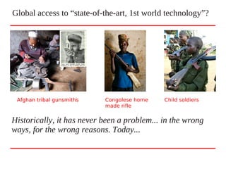 Global access to “state-of-the-art, 1st world technology”?
Historically, it has never been a problem... in the wrong
ways, for the wrong reasons. Today...
Afghan tribal gunsmiths Congolese home
made rifle
Afghan tribal gunsmiths Child soldiers
 