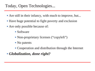 Today, Open Technologies...
Are still in their infancy, with much to improve, but...
Have huge potential to fight poverty and exclusion
Are only possible because of:
Software
Non-proprietary licenses (“copyleft”)
No patents
Cooperation and distribution through the Internet
Globalization, done right?
 