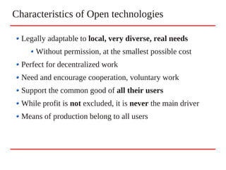 Characteristics of Open technologies
Legally adaptable to local, very diverse, real needs
Without permission, at the smallest possible cost
Perfect for decentralized work
Need and encourage cooperation, voluntary work
Support the common good of all their users
While profit is not excluded, it is never the main driver
Means of production belong to all users
 