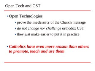 Open Tech and CST
Open Technologies
prove the modernity of the Church message
do not change nor challenge orthodox CST
they just make easier to put it in practice
Catholics have even more reason than others
to promote, teach and use them
 