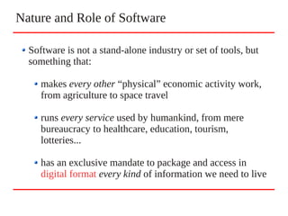 Nature and Role of Software
Software is not a stand-alone industry or set of tools, but
something that:
makes every other “physical” economic activity work,
from agriculture to space travel
runs every service used by humankind, from mere
bureaucracy to healthcare, education, tourism,
lotteries...
has an exclusive mandate to package and access in
digital format every kind of information we need to live
 