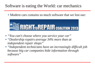 Software is eating the World: car mechanics
“You can't choose where you service your car”
“Dealership repairs average 34% more than at
independent repair shops”
“Independent technicians have an increasingly difficult job
because big car companies hide information through
software”
Modern cars contains so much software that we lost our:
 