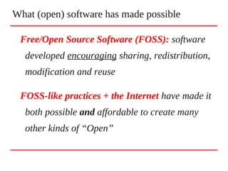 Free/Open Source Software (FOSS): software
developed encouraging sharing, redistribution,
modification and reuse
FOSS-like practices + the Internet have made it
both possible and affordable to create many
other kinds of “Open”
What (open) software has made possible
 