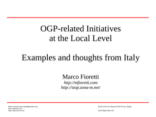 OGP-related Initiatives 
at the Local Level 
Examples and thoughts from Italy 
Marco Fioretti 
http://mfioretti.com 
http://stop.zona-m.net/ 
Marco Fioretti (marco@digifreedom.net) 2014/11/26 First National OGP Forum, Skopje 
http://mfioretti.com 
http://stop.zona-m.net/ Some Rights Reserved 
 