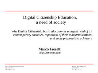 Marco Fioretti (marco@digifreedom.net) May 11th, 2011, ESAF Brasilia
http://mfioretti.com CONSEGI 2011
http://stop.zona-m.net Some rights reserved
Digital Citizenship Education,
a need of society
Why Digital Citizenship basic education is a urgent need of all
contemporary societies, regardless of their industrializations,
and some proposals to achieve it
Marco Fioretti
http://mfioretti.com
 