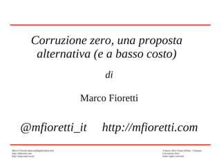 Corruzione zero, una proposta
alternativa (e a basso costo)
di
Marco Fioretti

@mfioretti_it
Marco Fioretti (marco@digifreedom.net)
http://mfioretti.com
http://stop.zona-m.net

http://mfioretti.com
3 marzo 2012 Ciano d'Enza - Canossa
Corruzione Zero
Some rights reserved

 
