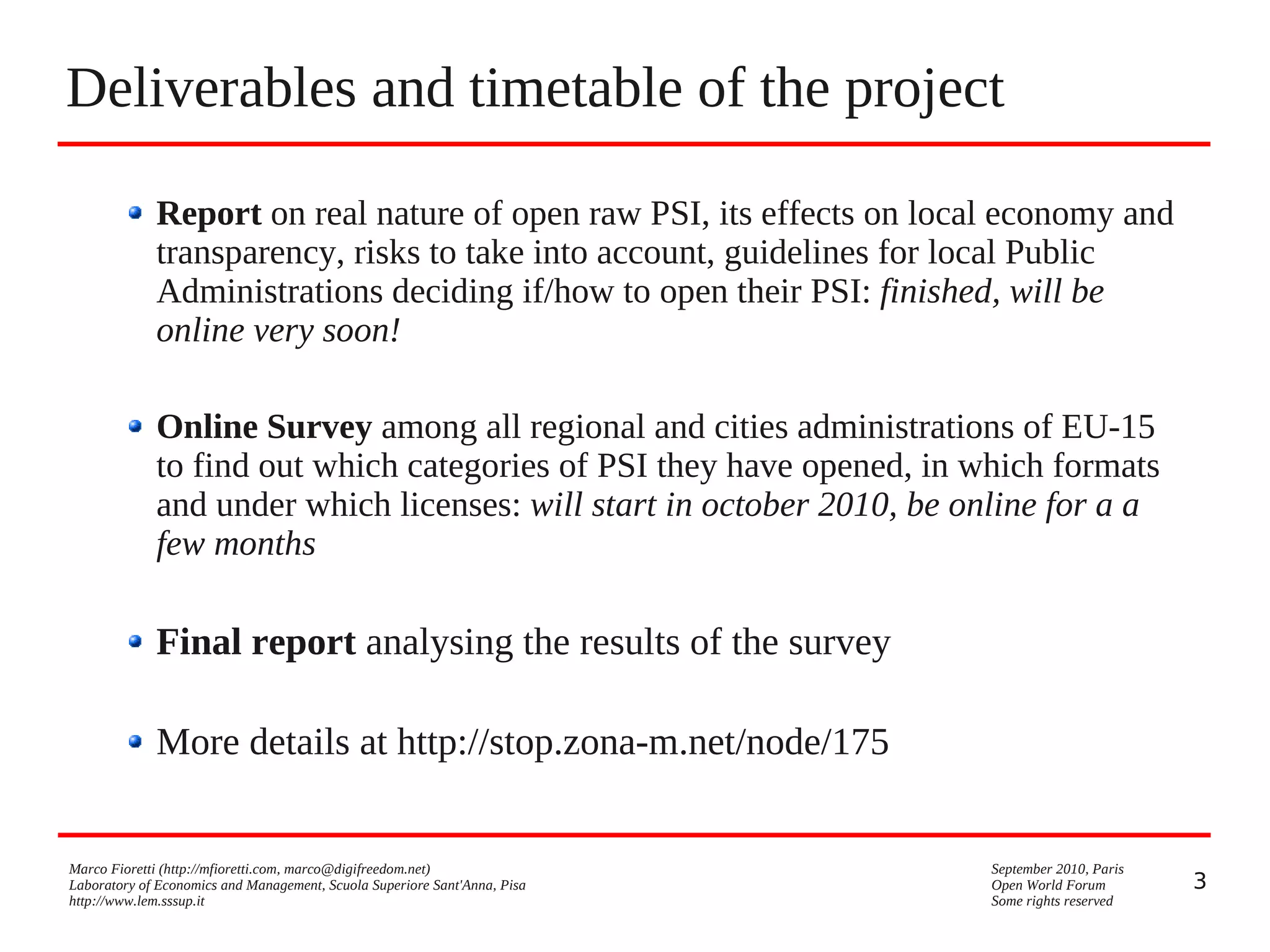 Deliverables and timetable of the project
Report on real nature of open raw PSI, its effects on local economy and
transparency, risks to take into account, guidelines for local Public
Administrations deciding if/how to open their PSI: finished, will be
online very soon!
Online Survey among all regional and cities administrations of EU-15
to find out which categories of PSI they have opened, in which formats
and under which licenses: will start in october 2010, be online for a a
few months

Final report analysing the results of the survey
More details at http://stop.zona-m.net/node/175

Marco Fioretti (http://mfioretti.com, marco@digifreedom.net)
Laboratory of Economics and Management, Scuola Superiore Sant'Anna, Pisa
http://www.lem.sssup.it

September 2010, Paris
Open World Forum
Some rights reserved

3

 