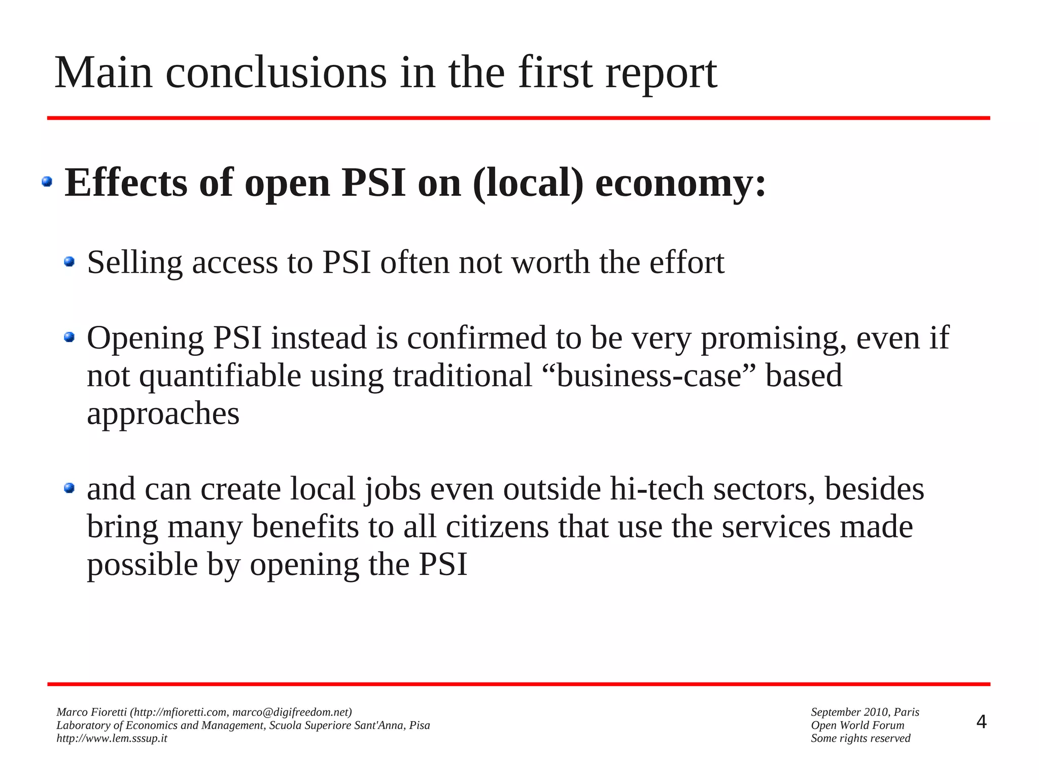Main conclusions in the first report
Effects of open PSI on (local) economy:
Selling access to PSI often not worth the effort
Opening PSI instead is confirmed to be very promising, even if
not quantifiable using traditional “business-case” based
approaches
and can create local jobs even outside hi-tech sectors, besides
bring many benefits to all citizens that use the services made
possible by opening the PSI

Marco Fioretti (http://mfioretti.com, marco@digifreedom.net)
Laboratory of Economics and Management, Scuola Superiore Sant'Anna, Pisa
http://www.lem.sssup.it

September 2010, Paris
Open World Forum
Some rights reserved

4

 
