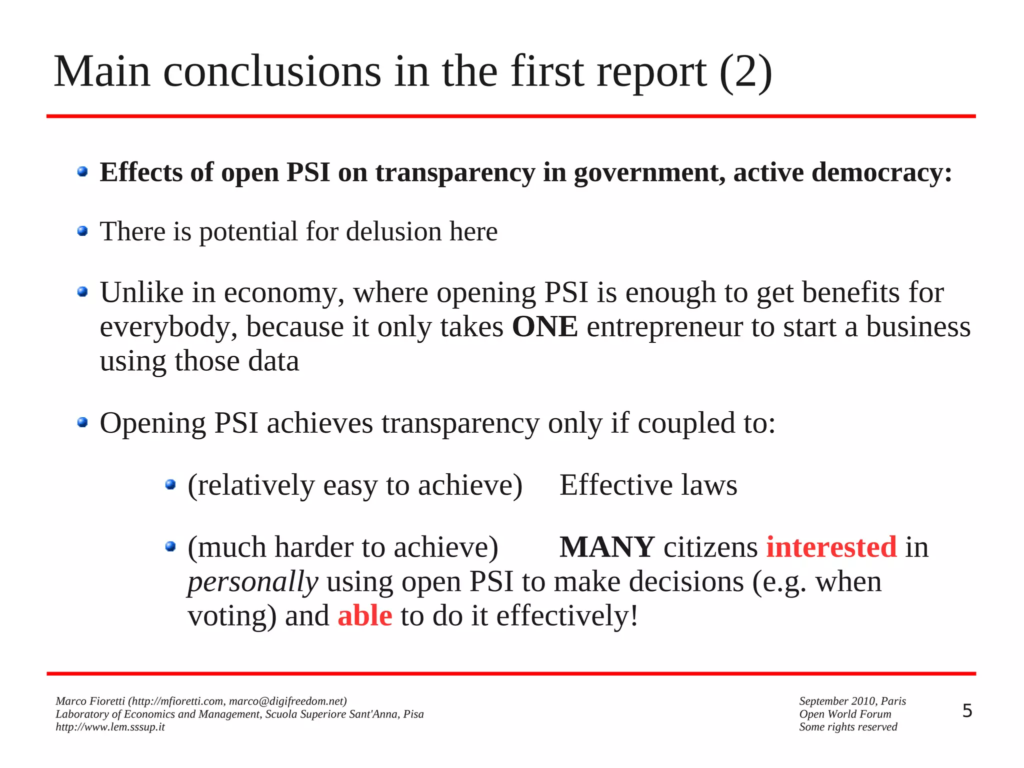 Main conclusions in the first report (2)
Effects of open PSI on transparency in government, active democracy:
There is potential for delusion here

Unlike in economy, where opening PSI is enough to get benefits for
everybody, because it only takes ONE entrepreneur to start a business
using those data
Opening PSI achieves transparency only if coupled to:
(relatively easy to achieve)

Effective laws

(much harder to achieve)
MANY citizens interested in
personally using open PSI to make decisions (e.g. when
voting) and able to do it effectively!
Marco Fioretti (http://mfioretti.com, marco@digifreedom.net)
Laboratory of Economics and Management, Scuola Superiore Sant'Anna, Pisa
http://www.lem.sssup.it

September 2010, Paris
Open World Forum
Some rights reserved

5

 