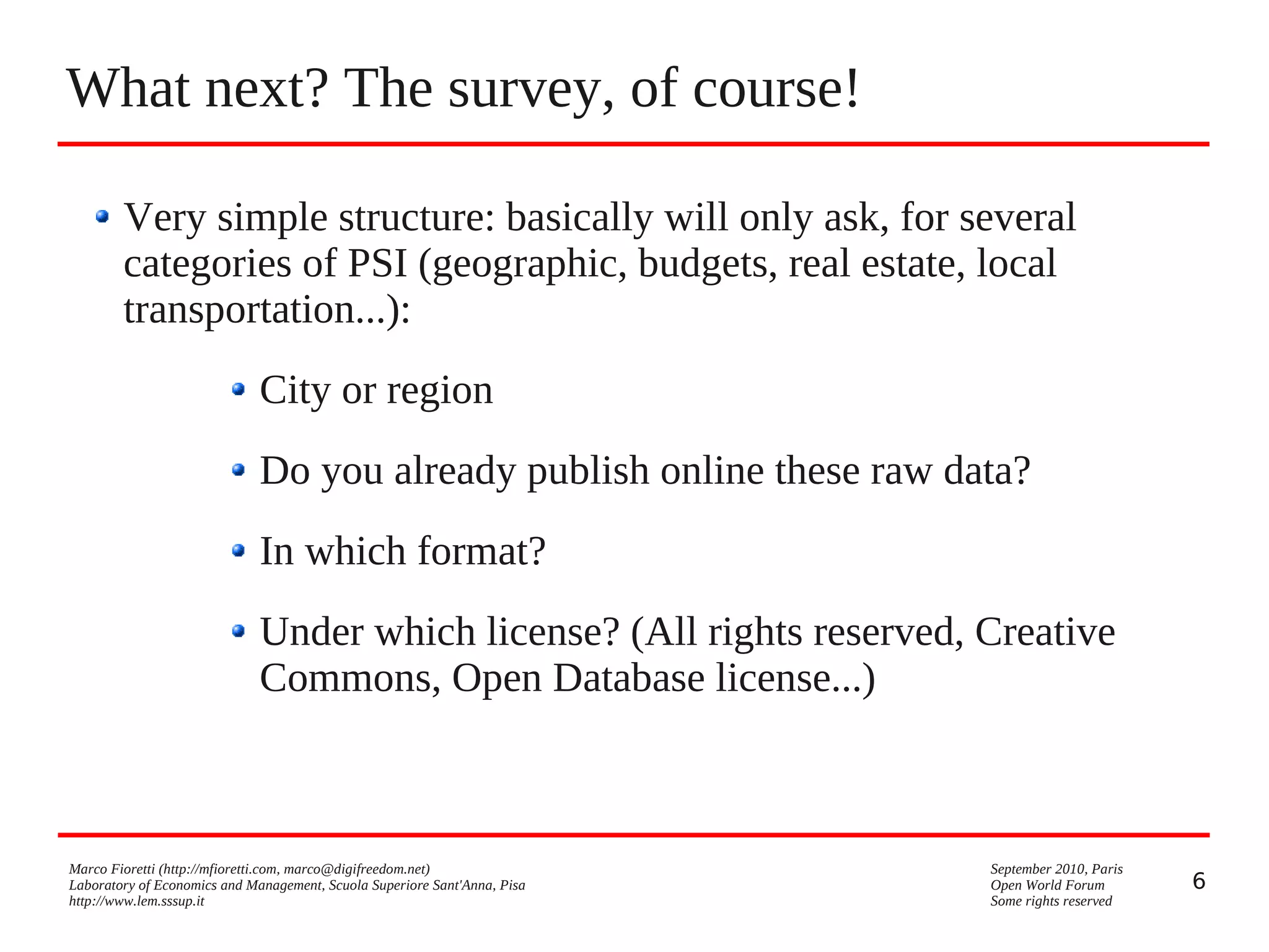 What next? The survey, of course!
Very simple structure: basically will only ask, for several
categories of PSI (geographic, budgets, real estate, local
transportation...):
City or region
Do you already publish online these raw data?
In which format?
Under which license? (All rights reserved, Creative
Commons, Open Database license...)

Marco Fioretti (http://mfioretti.com, marco@digifreedom.net)
Laboratory of Economics and Management, Scuola Superiore Sant'Anna, Pisa
http://www.lem.sssup.it

September 2010, Paris
Open World Forum
Some rights reserved

6

 