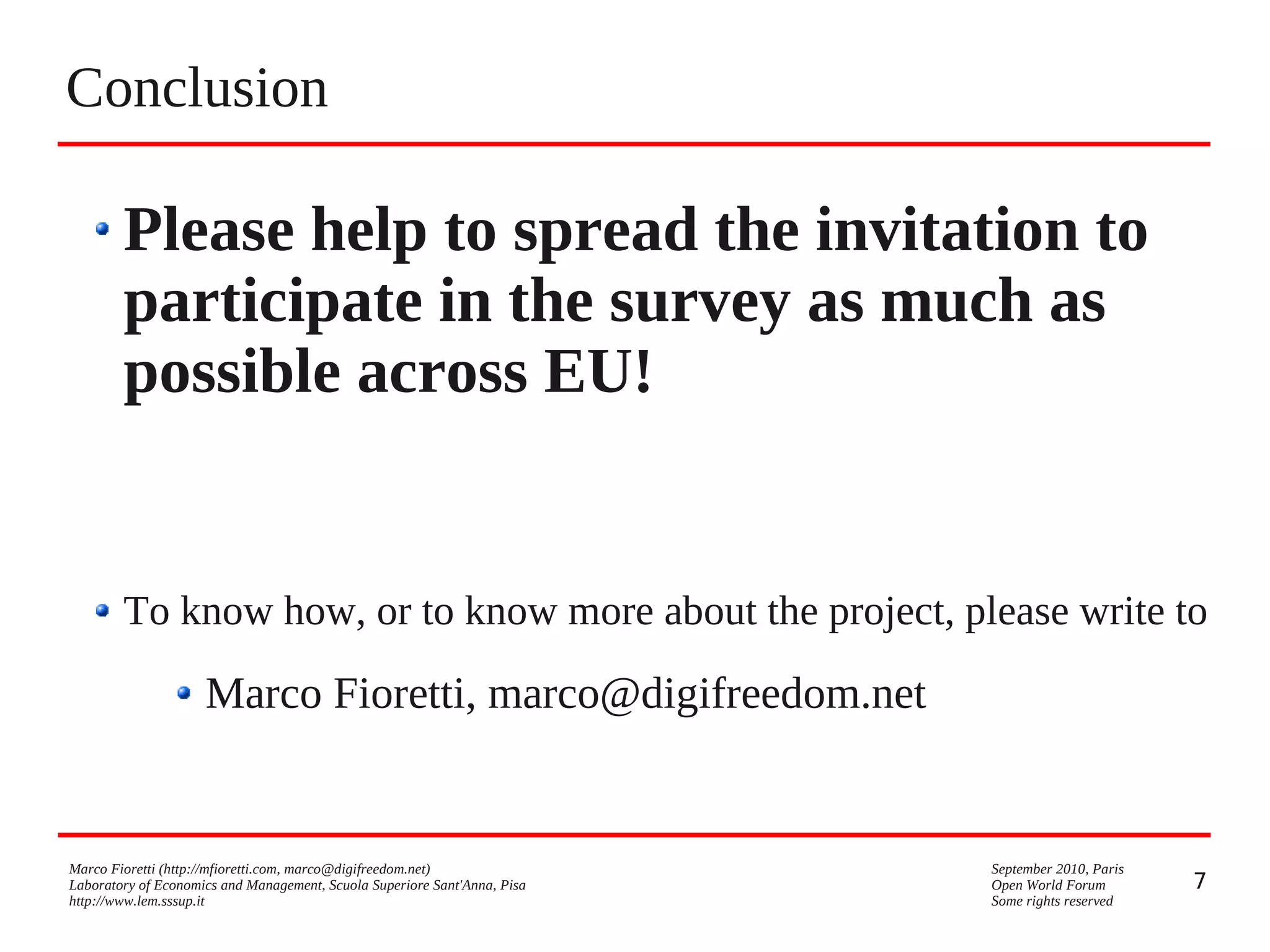 Conclusion

Please help to spread the invitation to
participate in the survey as much as
possible across EU!

To know how, or to know more about the project, please write to

Marco Fioretti, marco@digifreedom.net

Marco Fioretti (http://mfioretti.com, marco@digifreedom.net)
Laboratory of Economics and Management, Scuola Superiore Sant'Anna, Pisa
http://www.lem.sssup.it

September 2010, Paris
Open World Forum
Some rights reserved

7

 