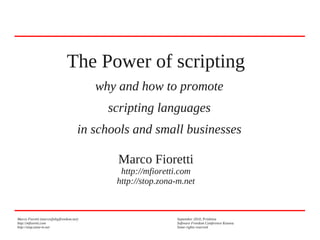 The Power of scripting
why and how to promote
scripting languages
in schools and small businesses
Marco Fioretti

http://mfioretti.com
http://stop.zona-m.net

Marco Fioretti (marco@digifreedom.net)
http://mfioretti.com
http://stop.zona-m.net

September 2010, Prishtina
Software Freedom Conference Kosova
Some rights reserved

 