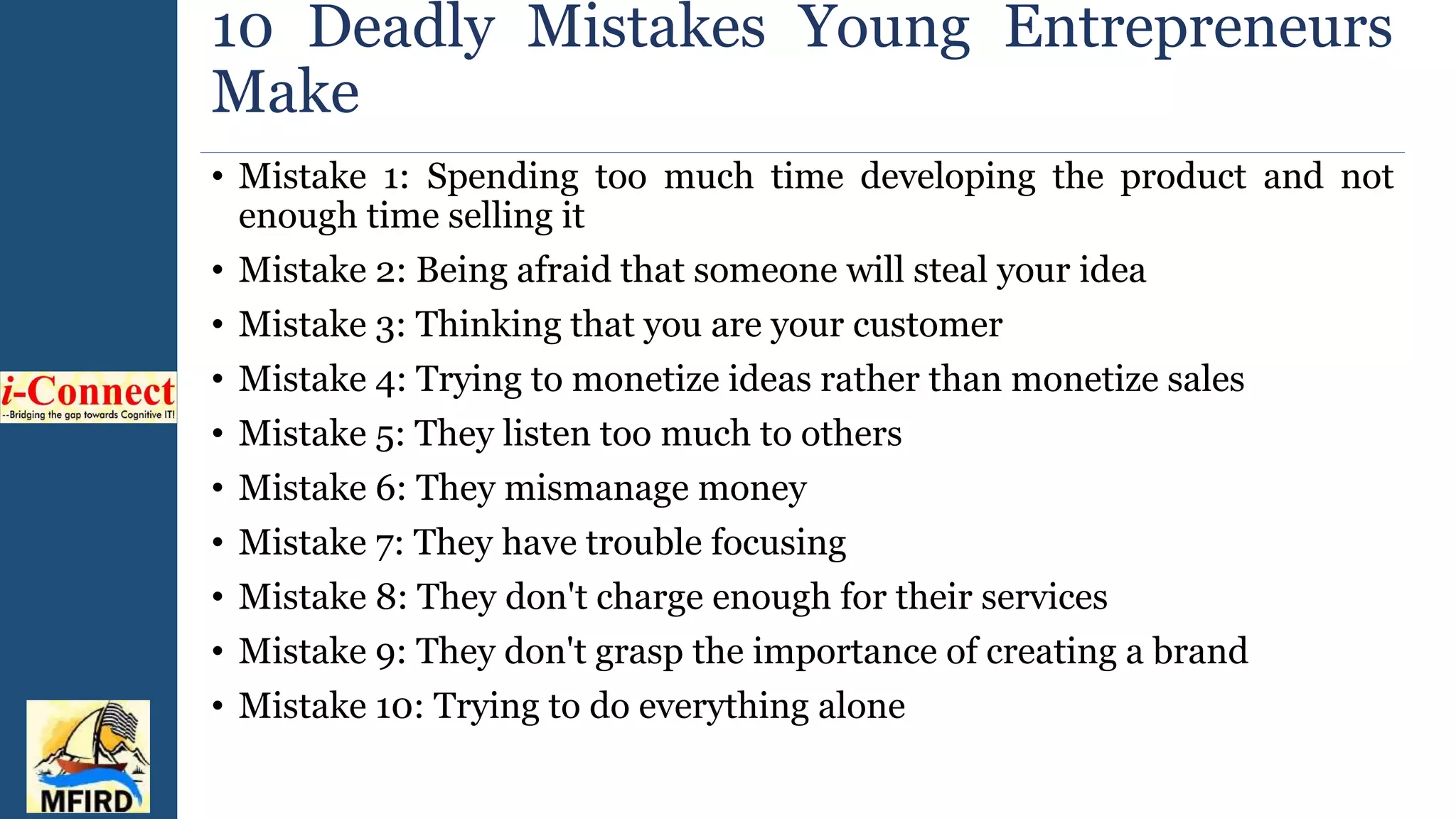 10 Deadly Mistakes Young Entrepreneurs
Make
• Mistake 1: Spending too much time developing the product and not
enough time selling it
• Mistake 2: Being afraid that someone will steal your idea
• Mistake 3: Thinking that you are your customer
• Mistake 4: Trying to monetize ideas rather than monetize sales
• Mistake 5: They listen too much to others
• Mistake 6: They mismanage money
• Mistake 7: They have trouble focusing
• Mistake 8: They don't charge enough for their services
• Mistake 9: They don't grasp the importance of creating a brand
• Mistake 10: Trying to do everything alone
 