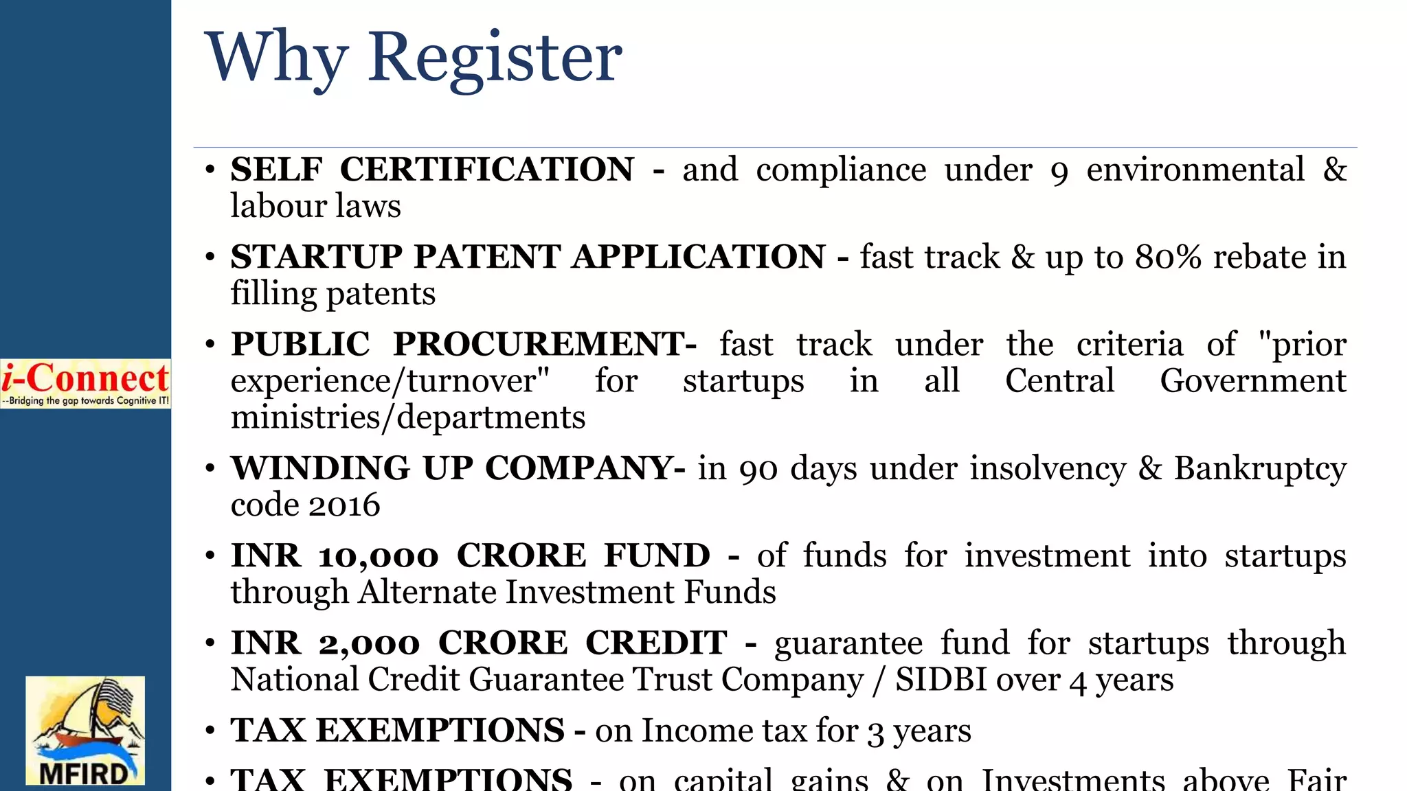 Why Register
• SELF CERTIFICATION - and compliance under 9 environmental &
labour laws
• STARTUP PATENT APPLICATION - fast track & up to 80% rebate in
filling patents
• PUBLIC PROCUREMENT- fast track under the criteria of "prior
experience/turnover" for startups in all Central Government
ministries/departments
• WINDING UP COMPANY- in 90 days under insolvency & Bankruptcy
code 2016
• INR 10,000 CRORE FUND - of funds for investment into startups
through Alternate Investment Funds
• INR 2,000 CRORE CREDIT - guarantee fund for startups through
National Credit Guarantee Trust Company / SIDBI over 4 years
• TAX EXEMPTIONS - on Income tax for 3 years
 