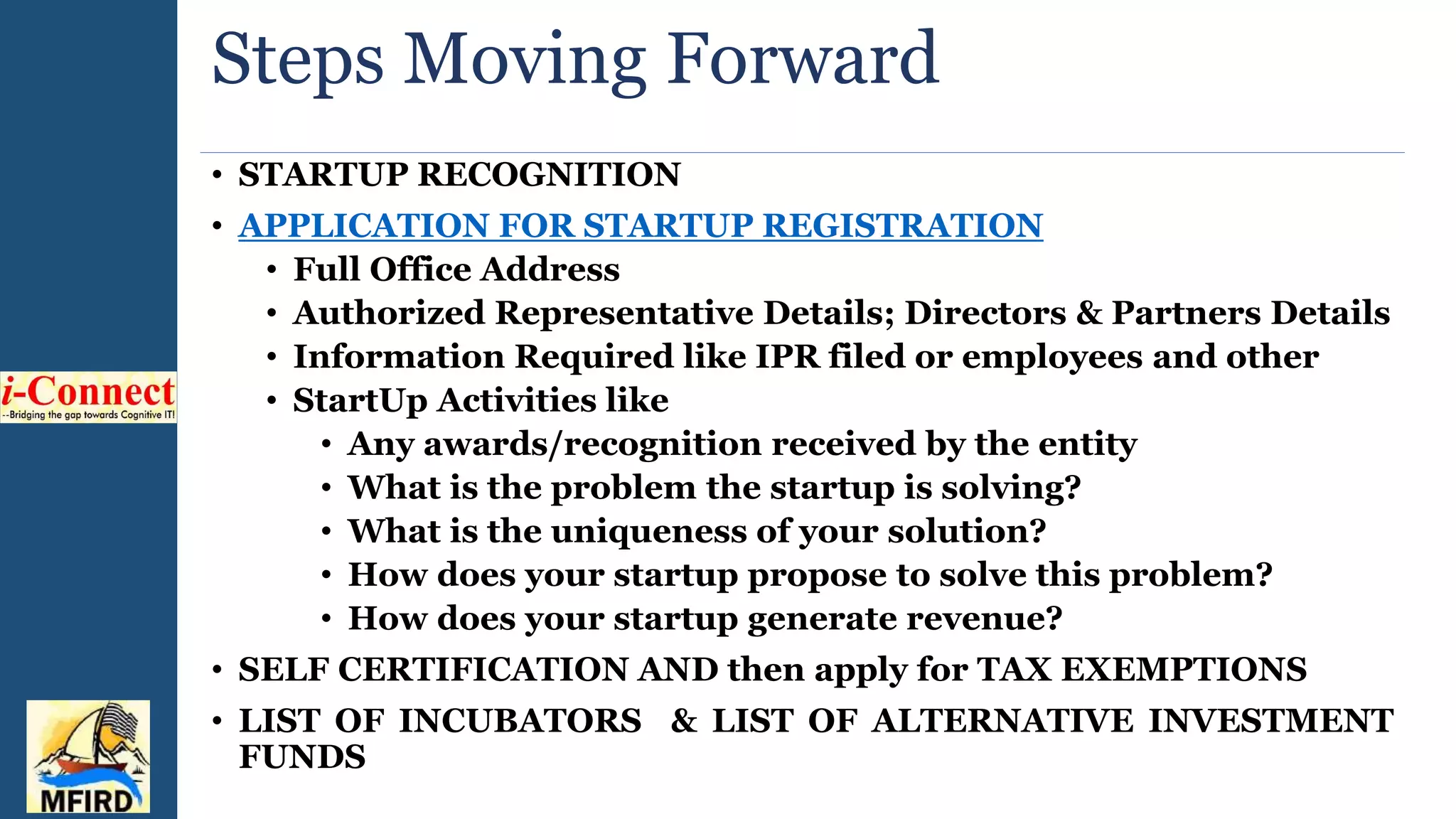 Steps Moving Forward
• STARTUP RECOGNITION
• APPLICATION FOR STARTUP REGISTRATION
• Full Office Address
• Authorized Representative Details; Directors & Partners Details
• Information Required like IPR filed or employees and other
• StartUp Activities like
• Any awards/recognition received by the entity
• What is the problem the startup is solving?
• What is the uniqueness of your solution?
• How does your startup propose to solve this problem?
• How does your startup generate revenue?
• SELF CERTIFICATION AND then apply for TAX EXEMPTIONS
• LIST OF INCUBATORS & LIST OF ALTERNATIVE INVESTMENT
FUNDS
 