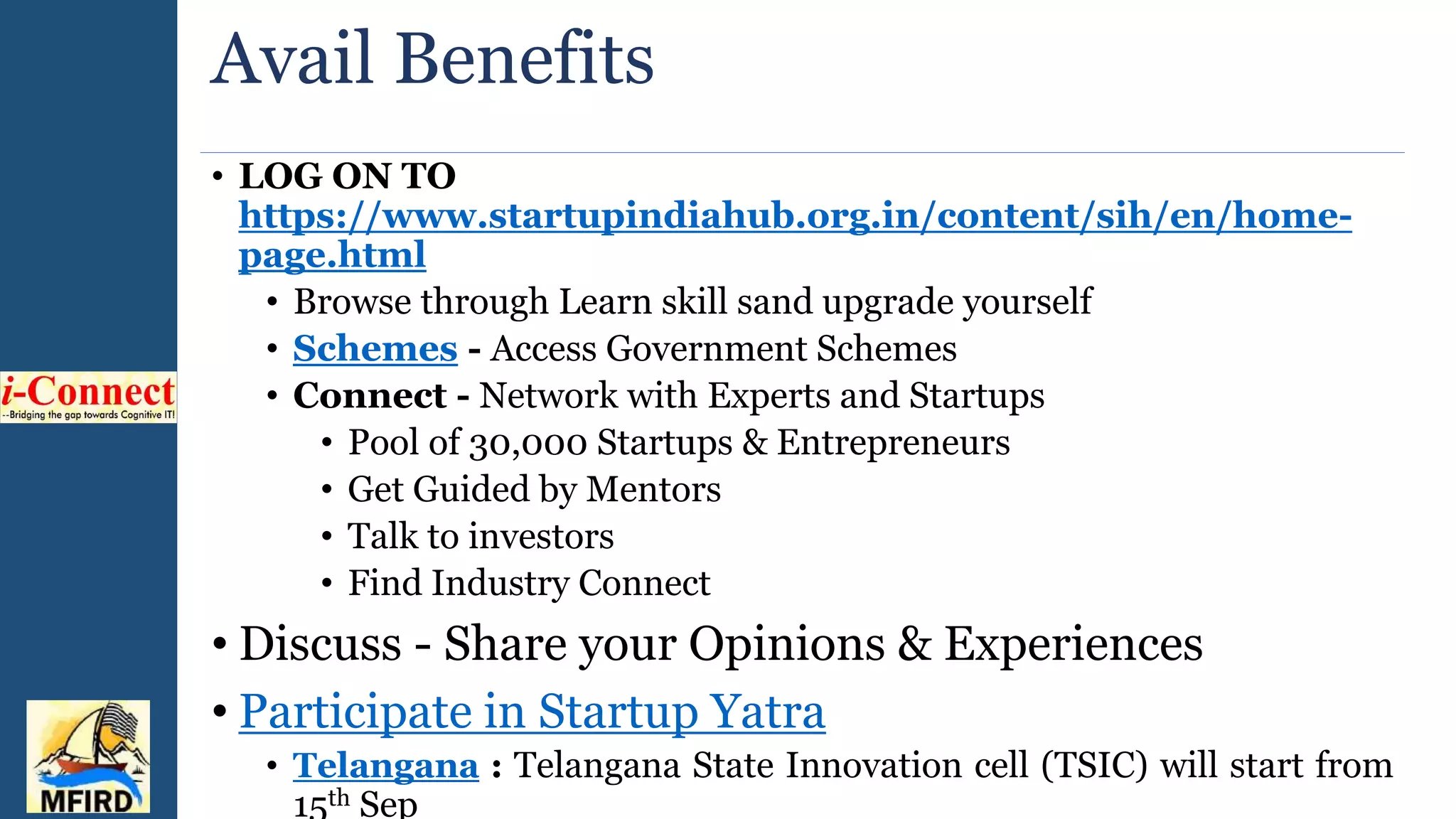 Avail Benefits
• LOG ON TO
https://www.startupindiahub.org.in/content/sih/en/home-
page.html
• Browse through Learn skill sand upgrade yourself
• Schemes - Access Government Schemes
• Connect - Network with Experts and Startups
• Pool of 30,000 Startups & Entrepreneurs
• Get Guided by Mentors
• Talk to investors
• Find Industry Connect
• Discuss - Share your Opinions & Experiences
• Participate in Startup Yatra
• Telangana : Telangana State Innovation cell (TSIC) will start from
15th Sep
 