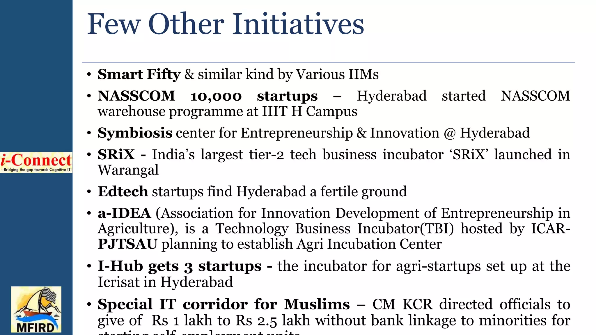 Few Other Initiatives
• Smart Fifty & similar kind by Various IIMs
• NASSCOM 10,000 startups – Hyderabad started NASSCOM
warehouse programme at IIIT H Campus
• Symbiosis center for Entrepreneurship & Innovation @ Hyderabad
• SRiX - India’s largest tier-2 tech business incubator ‘SRiX’ launched in
Warangal
• Edtech startups find Hyderabad a fertile ground
• a-IDEA (Association for Innovation Development of Entrepreneurship in
Agriculture), is a Technology Business Incubator(TBI) hosted by ICAR-
PJTSAU planning to establish Agri Incubation Center
• I-Hub gets 3 startups - the incubator for agri-startups set up at the
Icrisat in Hyderabad
• Special IT corridor for Muslims – CM KCR directed officials to
give of Rs 1 lakh to Rs 2.5 lakh without bank linkage to minorities for
 