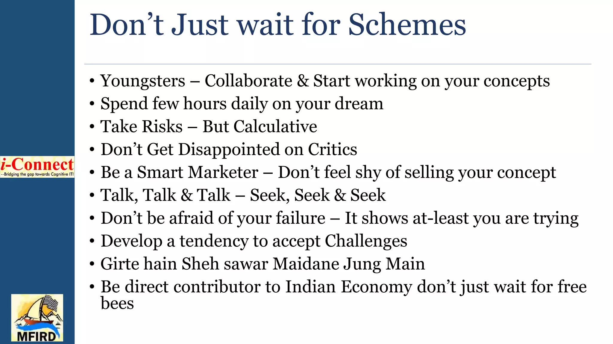 Don’t Just wait for Schemes
• Youngsters – Collaborate & Start working on your concepts
• Spend few hours daily on your dream
• Take Risks – But Calculative
• Don’t Get Disappointed on Critics
• Be a Smart Marketer – Don’t feel shy of selling your concept
• Talk, Talk & Talk – Seek, Seek & Seek
• Don’t be afraid of your failure – It shows at-least you are trying
• Develop a tendency to accept Challenges
• Girte hain Sheh sawar Maidane Jung Main
• Be direct contributor to Indian Economy don’t just wait for free
bees
 