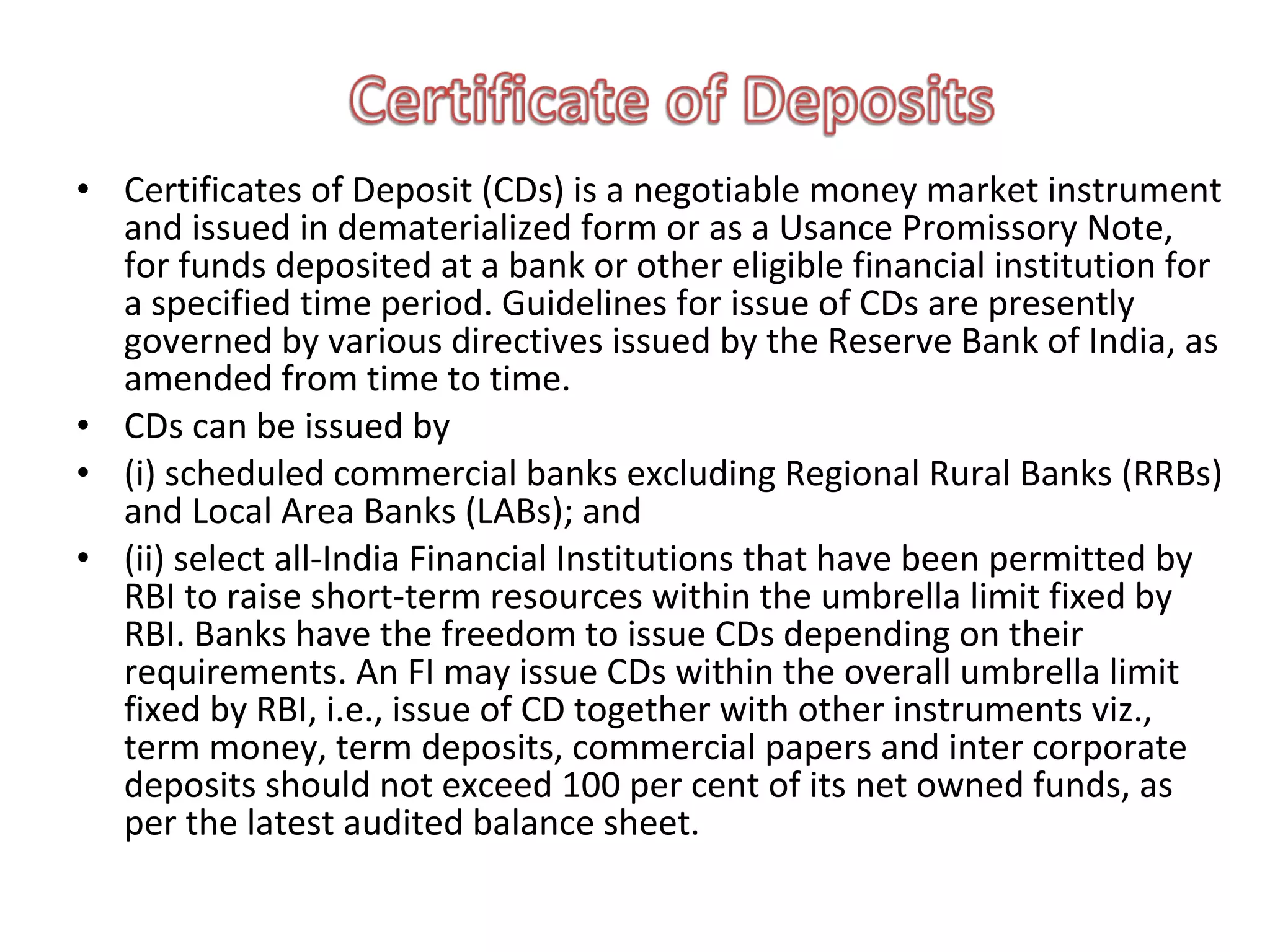 • Certificates of Deposit (CDs) is a negotiable money market instrument
  and issued in dematerialized form or as a Usance Promissory Note,
  for funds deposited at a bank or other eligible financial institution for
  a specified time period. Guidelines for issue of CDs are presently
  governed by various directives issued by the Reserve Bank of India, as
  amended from time to time.
• CDs can be issued by
• (i) scheduled commercial banks excluding Regional Rural Banks (RRBs)
  and Local Area Banks (LABs); and
• (ii) select all-India Financial Institutions that have been permitted by
  RBI to raise short-term resources within the umbrella limit fixed by
  RBI. Banks have the freedom to issue CDs depending on their
  requirements. An FI may issue CDs within the overall umbrella limit
  fixed by RBI, i.e., issue of CD together with other instruments viz.,
  term money, term deposits, commercial papers and inter corporate
  deposits should not exceed 100 per cent of its net owned funds, as
  per the latest audited balance sheet.
 