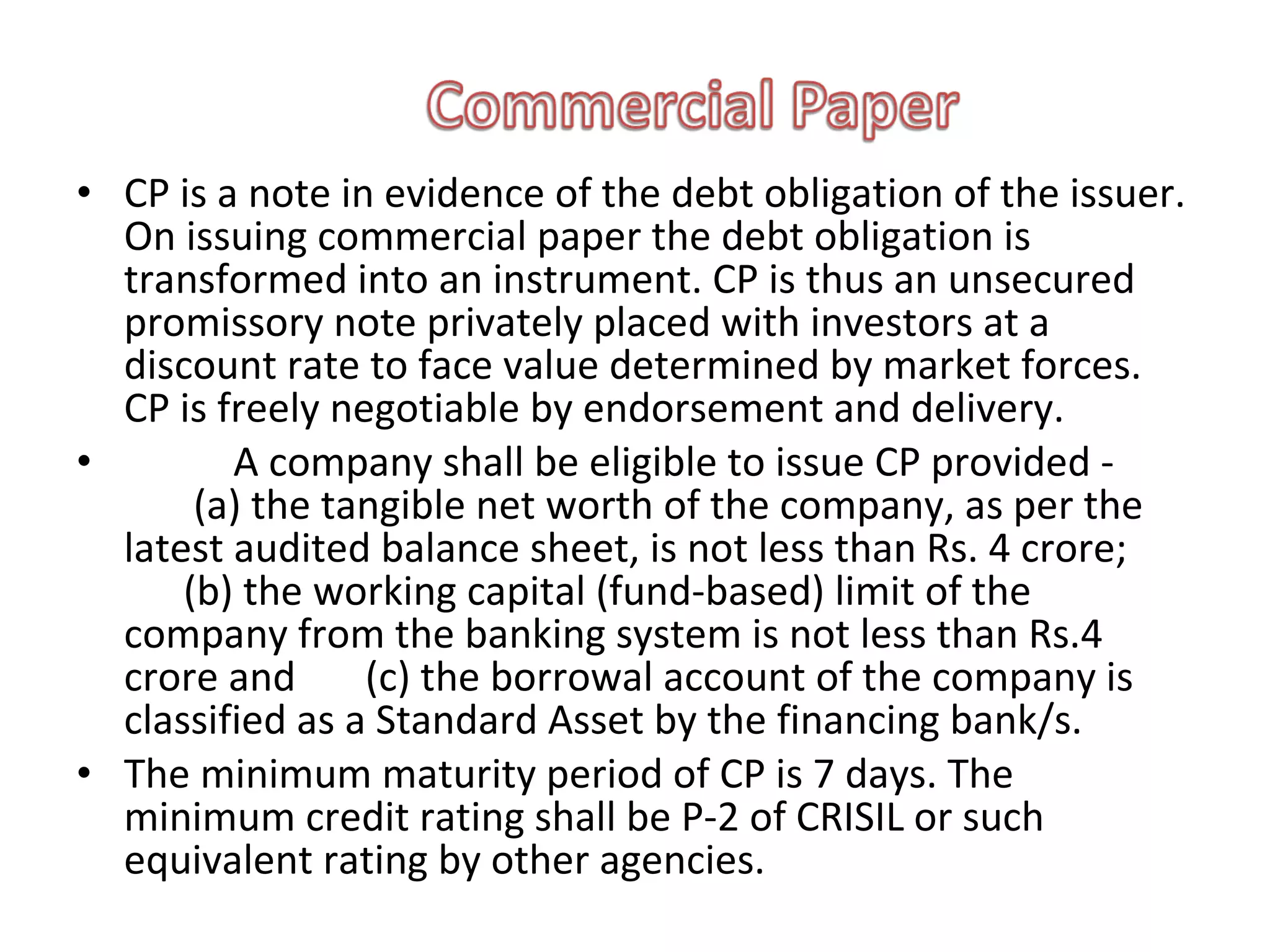• CP is a note in evidence of the debt obligation of the issuer.
  On issuing commercial paper the debt obligation is
  transformed into an instrument. CP is thus an unsecured
  promissory note privately placed with investors at a
  discount rate to face value determined by market forces.
  CP is freely negotiable by endorsement and delivery.
•        A company shall be eligible to issue CP provided -
       (a) the tangible net worth of the company, as per the
  latest audited balance sheet, is not less than Rs. 4 crore;
      (b) the working capital (fund-based) limit of the
  company from the banking system is not less than Rs.4
  crore and      (c) the borrowal account of the company is
  classified as a Standard Asset by the financing bank/s.
• The minimum maturity period of CP is 7 days. The
  minimum credit rating shall be P-2 of CRISIL or such
  equivalent rating by other agencies.
 