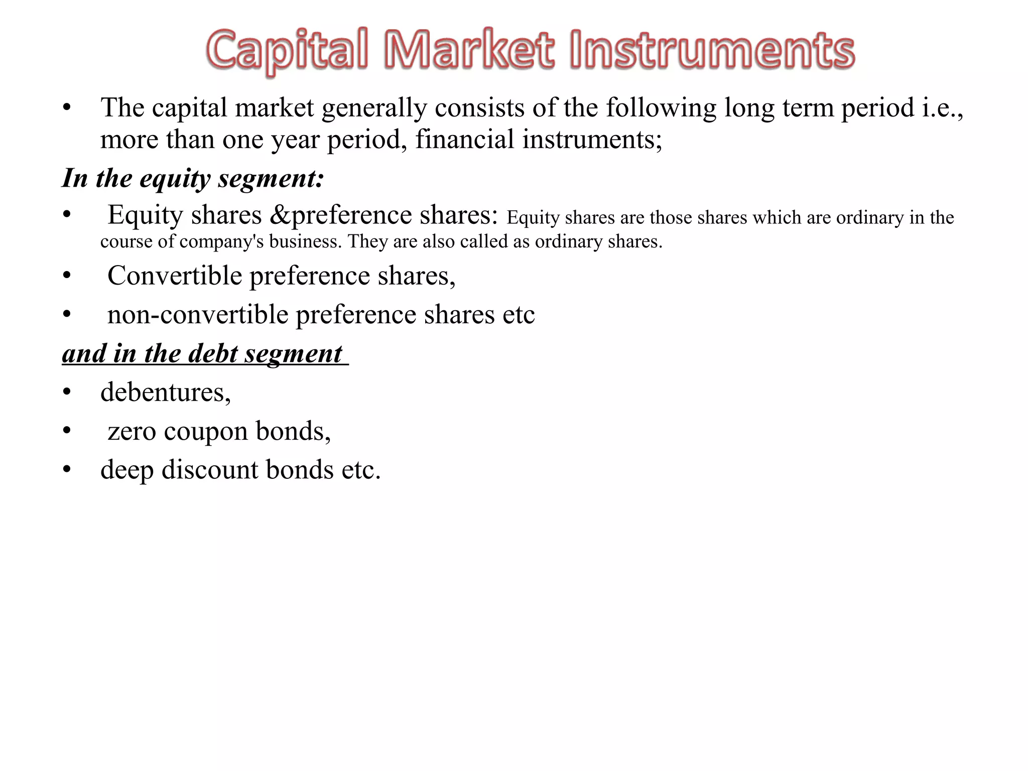 •   The capital market generally consists of the following long term period i.e.,
    more than one year period, financial instruments;
In the equity segment:
• Equity shares &preference shares: Equity shares are those shares which are ordinary in the
    course of company's business. They are also called as ordinary shares.
• Convertible preference shares,
• non-convertible preference shares etc
and in the debt segment
• debentures,
• zero coupon bonds,
• deep discount bonds etc.
 
