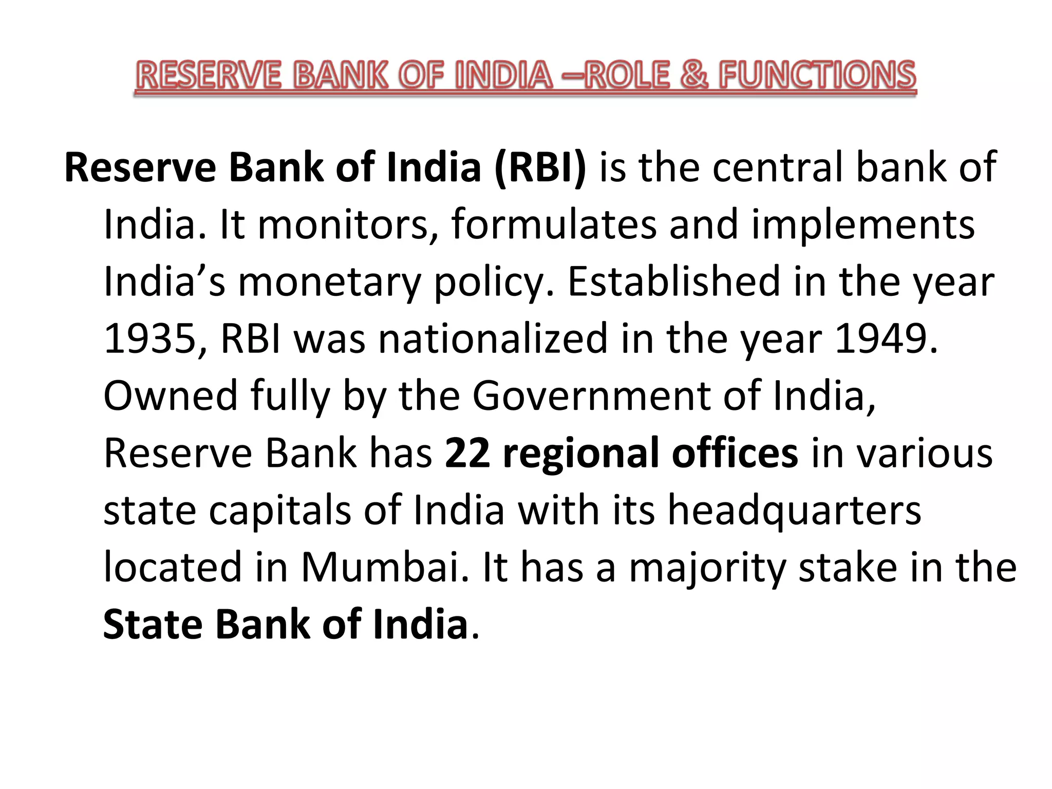 Reserve Bank of India (RBI) is the central bank of
  India. It monitors, formulates and implements
  India’s monetary policy. Established in the year
  1935, RBI was nationalized in the year 1949.
  Owned fully by the Government of India,
  Reserve Bank has 22 regional offices in various
  state capitals of India with its headquarters
  located in Mumbai. It has a majority stake in the
  State Bank of India.
 