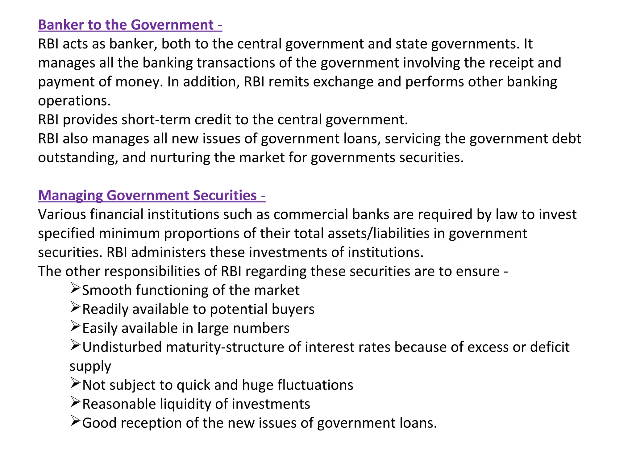 Banker to the Government -
RBI acts as banker, both to the central government and state governments. It
manages all the banking transactions of the government involving the receipt and
payment of money. In addition, RBI remits exchange and performs other banking
operations.
RBI provides short-term credit to the central government.
RBI also manages all new issues of government loans, servicing the government debt
outstanding, and nurturing the market for governments securities.

Managing Government Securities -
Various financial institutions such as commercial banks are required by law to invest
specified minimum proportions of their total assets/liabilities in government
securities. RBI administers these investments of institutions.
The other responsibilities of RBI regarding these securities are to ensure -
     Smooth functioning of the market
     Readily available to potential buyers
     Easily available in large numbers
     Undisturbed maturity-structure of interest rates because of excess or deficit
     supply
     Not subject to quick and huge fluctuations
     Reasonable liquidity of investments
     Good reception of the new issues of government loans.
 