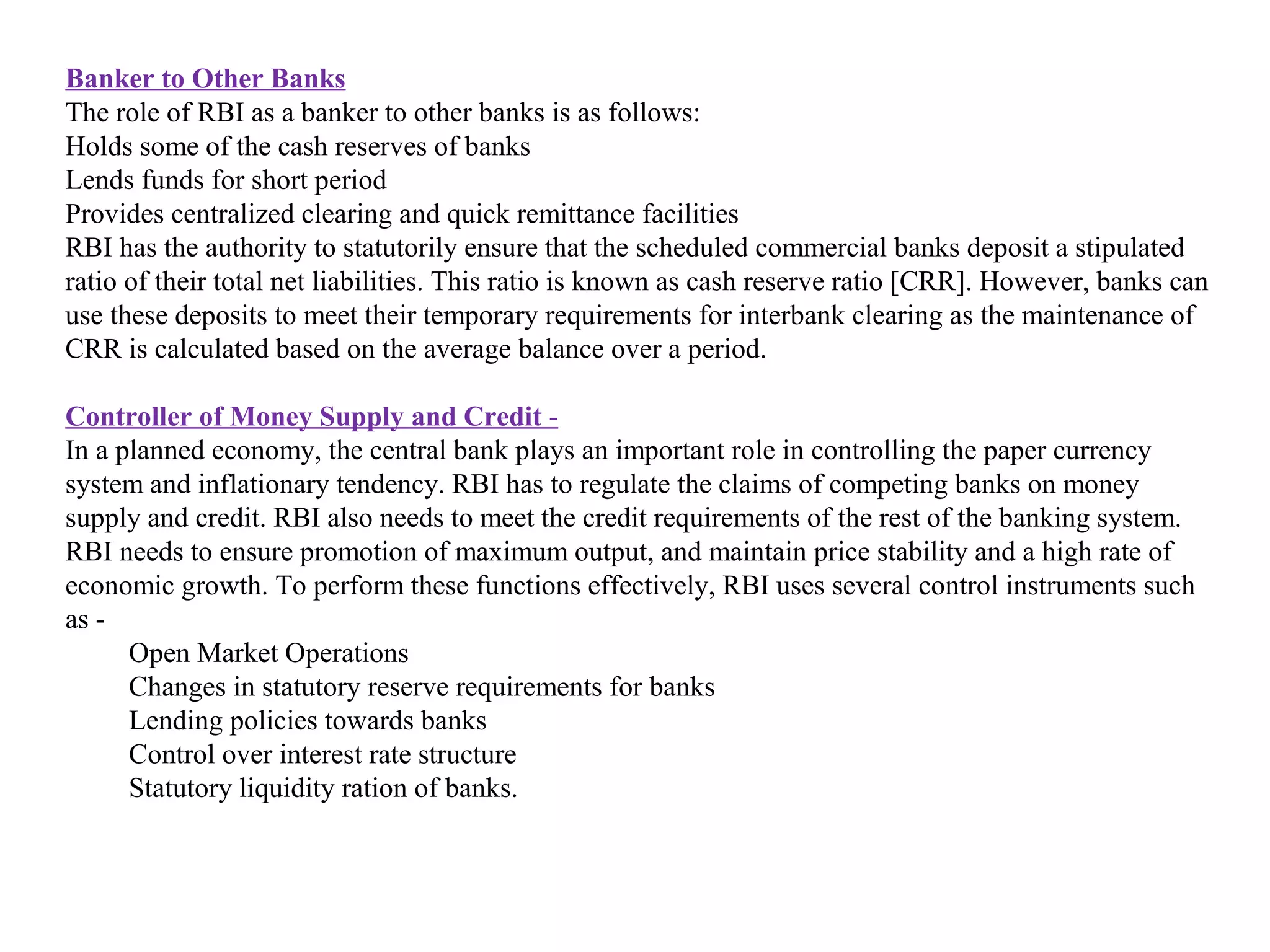 Banker to Other Banks
The role of RBI as a banker to other banks is as follows:
Holds some of the cash reserves of banks
Lends funds for short period
Provides centralized clearing and quick remittance facilities
RBI has the authority to statutorily ensure that the scheduled commercial banks deposit a stipulated
ratio of their total net liabilities. This ratio is known as cash reserve ratio [CRR]. However, banks can
use these deposits to meet their temporary requirements for interbank clearing as the maintenance of
CRR is calculated based on the average balance over a period.

Controller of Money Supply and Credit -
In a planned economy, the central bank plays an important role in controlling the paper currency
system and inflationary tendency. RBI has to regulate the claims of competing banks on money
supply and credit. RBI also needs to meet the credit requirements of the rest of the banking system.
RBI needs to ensure promotion of maximum output, and maintain price stability and a high rate of
economic growth. To perform these functions effectively, RBI uses several control instruments such
as -
      Open Market Operations
      Changes in statutory reserve requirements for banks
      Lending policies towards banks
      Control over interest rate structure
      Statutory liquidity ration of banks.
 