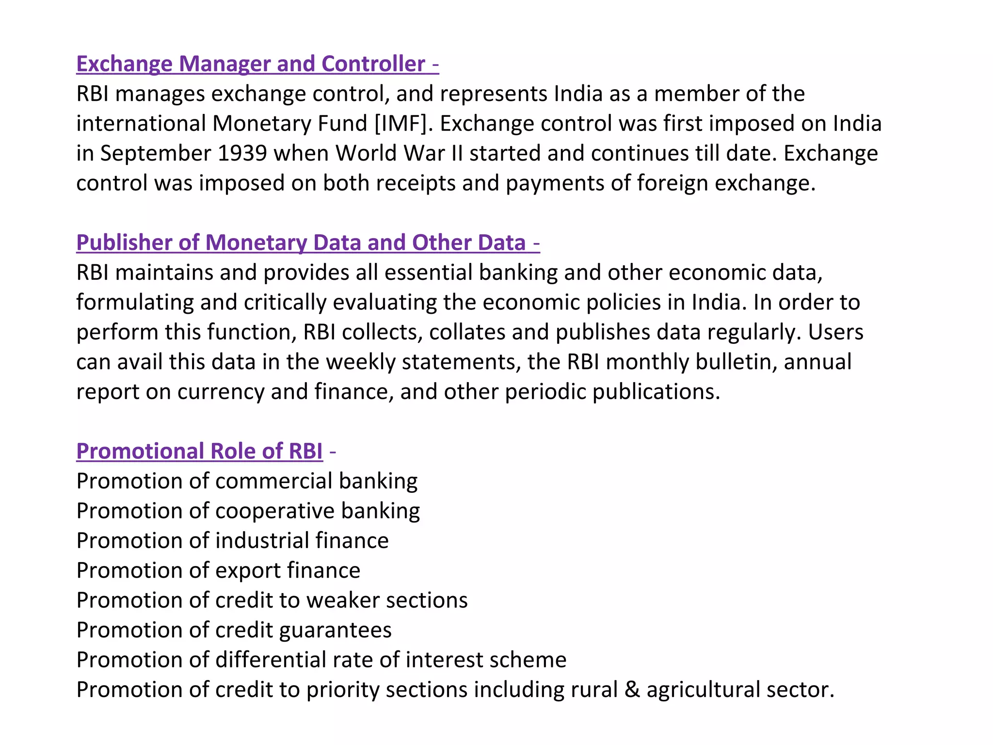 Exchange Manager and Controller -
RBI manages exchange control, and represents India as a member of the
international Monetary Fund [IMF]. Exchange control was first imposed on India
in September 1939 when World War II started and continues till date. Exchange
control was imposed on both receipts and payments of foreign exchange.

Publisher of Monetary Data and Other Data -
RBI maintains and provides all essential banking and other economic data,
formulating and critically evaluating the economic policies in India. In order to
perform this function, RBI collects, collates and publishes data regularly. Users
can avail this data in the weekly statements, the RBI monthly bulletin, annual
report on currency and finance, and other periodic publications.

Promotional Role of RBI -
Promotion of commercial banking
Promotion of cooperative banking
Promotion of industrial finance
Promotion of export finance
Promotion of credit to weaker sections
Promotion of credit guarantees
Promotion of differential rate of interest scheme
Promotion of credit to priority sections including rural & agricultural sector.
 