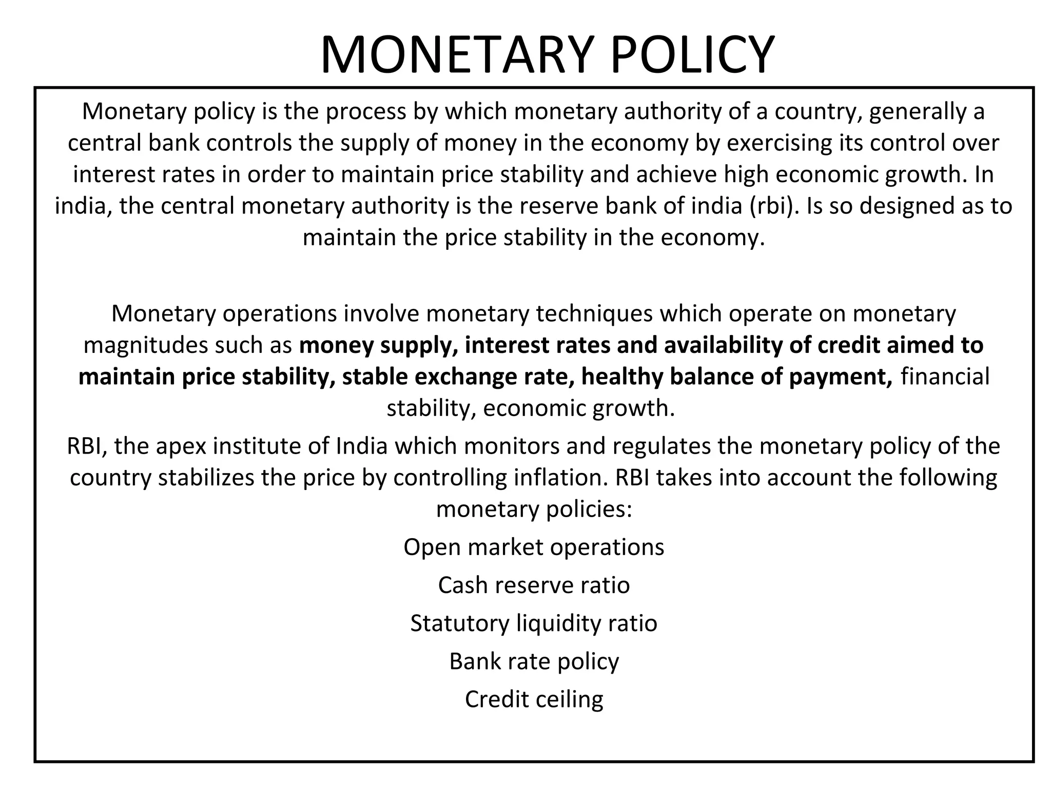 MONETARY POLICY
   Monetary policy is the process by which monetary authority of a country, generally a
  central bank controls the supply of money in the economy by exercising its control over
  interest rates in order to maintain price stability and achieve high economic growth. In
india, the central monetary authority is the reserve bank of india (rbi). Is so designed as to
                         maintain the price stability in the economy.

     Monetary operations involve monetary techniques which operate on monetary
  magnitudes such as money supply, interest rates and availability of credit aimed to
  maintain price stability, stable exchange rate, healthy balance of payment, financial
                                 stability, economic growth.
 RBI, the apex institute of India which monitors and regulates the monetary policy of the
 country stabilizes the price by controlling inflation. RBI takes into account the following
                                      monetary policies:
                                   Open market operations
                                      Cash reserve ratio
                                   Statutory liquidity ratio
                                        Bank rate policy
                                          Credit ceiling
 