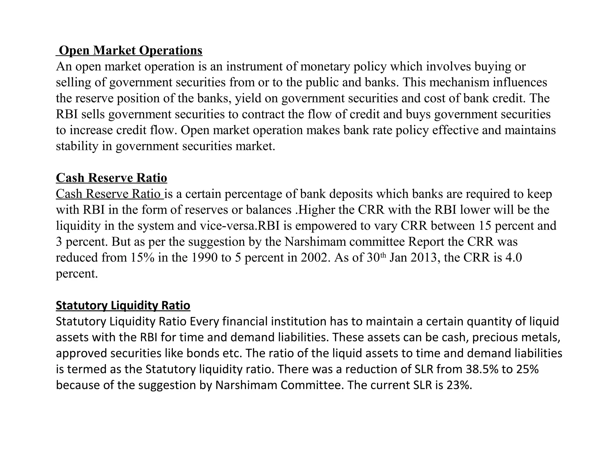 Open Market Operations
An open market operation is an instrument of monetary policy which involves buying or
selling of government securities from or to the public and banks. This mechanism influences
the reserve position of the banks, yield on government securities and cost of bank credit. The
RBI sells government securities to contract the flow of credit and buys government securities
to increase credit flow. Open market operation makes bank rate policy effective and maintains
stability in government securities market.

Cash Reserve Ratio
Cash Reserve Ratio is a certain percentage of bank deposits which banks are required to keep
with RBI in the form of reserves or balances .Higher the CRR with the RBI lower will be the
liquidity in the system and vice-versa.RBI is empowered to vary CRR between 15 percent and
3 percent. But as per the suggestion by the Narshimam committee Report the CRR was
reduced from 15% in the 1990 to 5 percent in 2002. As of 30th Jan 2013, the CRR is 4.0
percent.

Statutory Liquidity Ratio
Statutory Liquidity Ratio Every financial institution has to maintain a certain quantity of liquid
assets with the RBI for time and demand liabilities. These assets can be cash, precious metals,
approved securities like bonds etc. The ratio of the liquid assets to time and demand liabilities
is termed as the Statutory liquidity ratio. There was a reduction of SLR from 38.5% to 25%
because of the suggestion by Narshimam Committee. The current SLR is 23%.
 