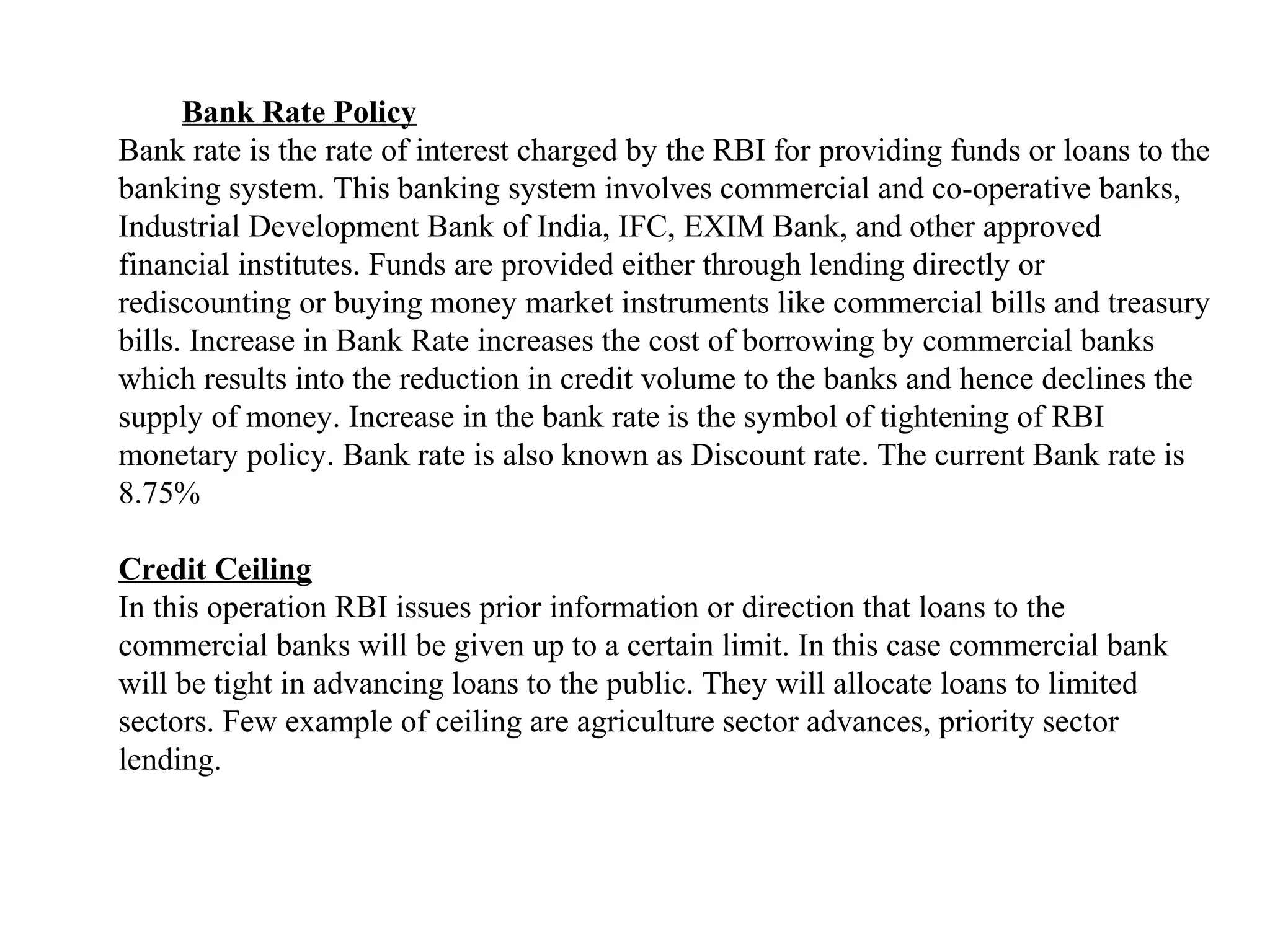 Bank Rate Policy
Bank rate is the rate of interest charged by the RBI for providing funds or loans to the
banking system. This banking system involves commercial and co-operative banks,
Industrial Development Bank of India, IFC, EXIM Bank, and other approved
financial institutes. Funds are provided either through lending directly or
rediscounting or buying money market instruments like commercial bills and treasury
bills. Increase in Bank Rate increases the cost of borrowing by commercial banks
which results into the reduction in credit volume to the banks and hence declines the
supply of money. Increase in the bank rate is the symbol of tightening of RBI
monetary policy. Bank rate is also known as Discount rate. The current Bank rate is
8.75%

Credit Ceiling
In this operation RBI issues prior information or direction that loans to the
commercial banks will be given up to a certain limit. In this case commercial bank
will be tight in advancing loans to the public. They will allocate loans to limited
sectors. Few example of ceiling are agriculture sector advances, priority sector
lending.
 