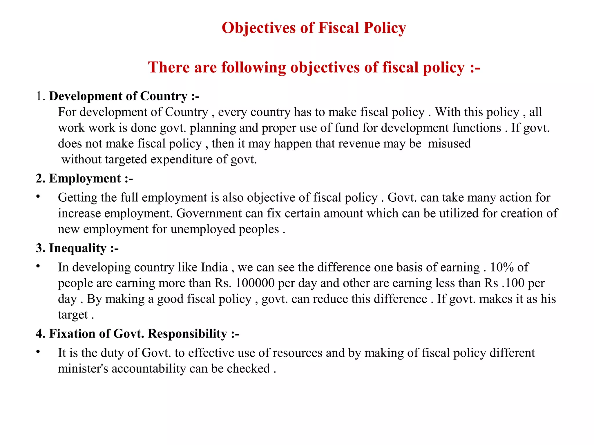 Objectives of Fiscal Policy

                      There are following objectives of fiscal policy :-
1. Development of Country :-
     For development of Country , every country has to make fiscal policy . With this policy , all
     work work is done govt. planning and proper use of fund for development functions . If govt.
     does not make fiscal policy , then it may happen that revenue may be misused
      without targeted expenditure of govt.
2. Employment :-
• Getting the full employment is also objective of fiscal policy . Govt. can take many action for
     increase employment. Government can fix certain amount which can be utilized for creation of
     new employment for unemployed peoples .
3. Inequality :-
• In developing country like India , we can see the difference one basis of earning . 10% of
     people are earning more than Rs. 100000 per day and other are earning less than Rs .100 per
     day . By making a good fiscal policy , govt. can reduce this difference . If govt. makes it as his
     target .
4. Fixation of Govt. Responsibility :-
• It is the duty of Govt. to effective use of resources and by making of fiscal policy different
     minister's accountability can be checked .
 