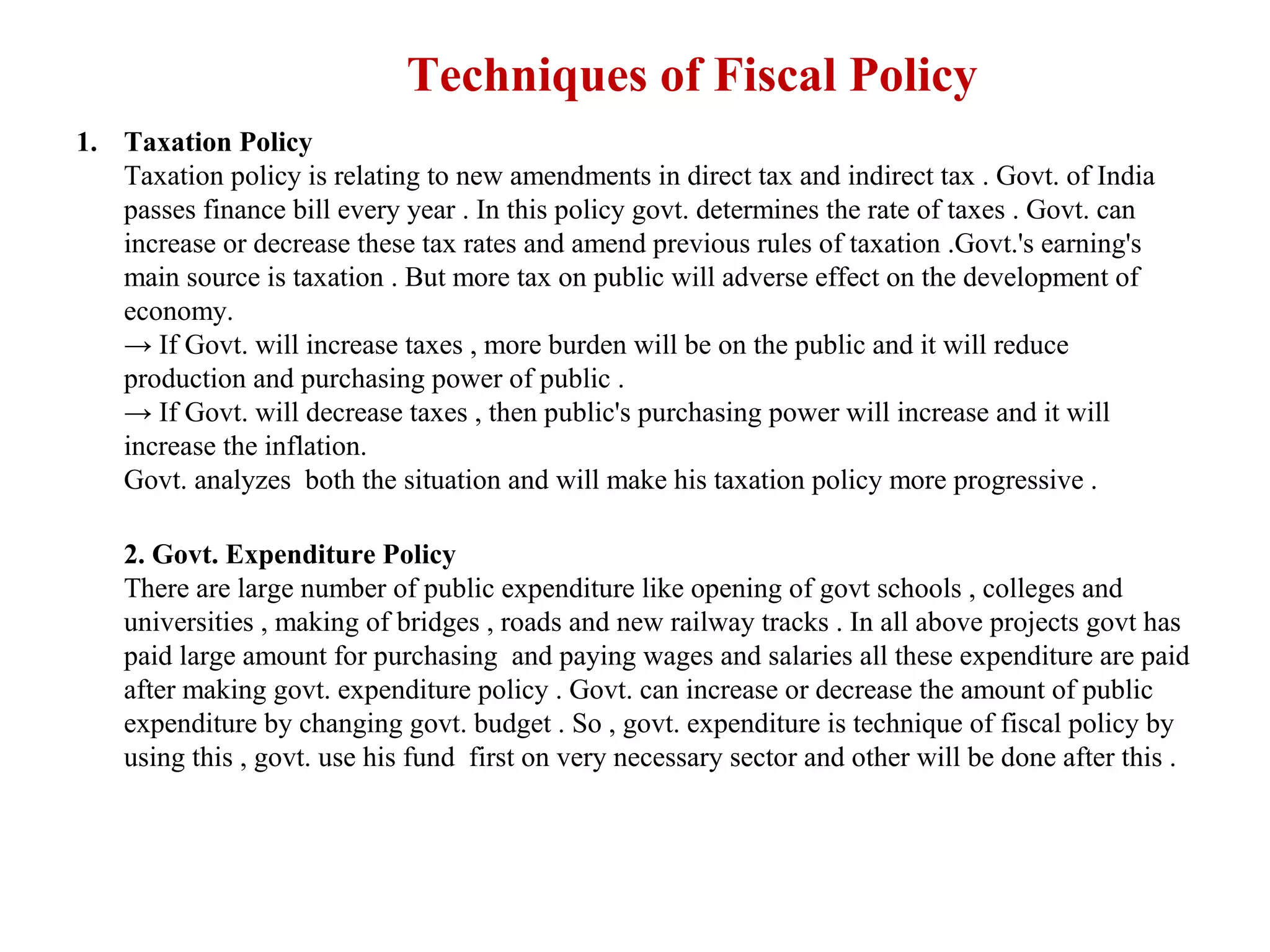 Techniques of Fiscal Policy
1. Taxation Policy
   Taxation policy is relating to new amendments in direct tax and indirect tax . Govt. of India
   passes finance bill every year . In this policy govt. determines the rate of taxes . Govt. can
   increase or decrease these tax rates and amend previous rules of taxation .Govt.'s earning's
   main source is taxation . But more tax on public will adverse effect on the development of
   economy.
   → If Govt. will increase taxes , more burden will be on the public and it will reduce
   production and purchasing power of public .
   → If Govt. will decrease taxes , then public's purchasing power will increase and it will
   increase the inflation.
   Govt. analyzes both the situation and will make his taxation policy more progressive .

    2. Govt. Expenditure Policy
    There are large number of public expenditure like opening of govt schools , colleges and
    universities , making of bridges , roads and new railway tracks . In all above projects govt has
    paid large amount for purchasing and paying wages and salaries all these expenditure are paid
    after making govt. expenditure policy . Govt. can increase or decrease the amount of public
    expenditure by changing govt. budget . So , govt. expenditure is technique of fiscal policy by
    using this , govt. use his fund first on very necessary sector and other will be done after this .
 