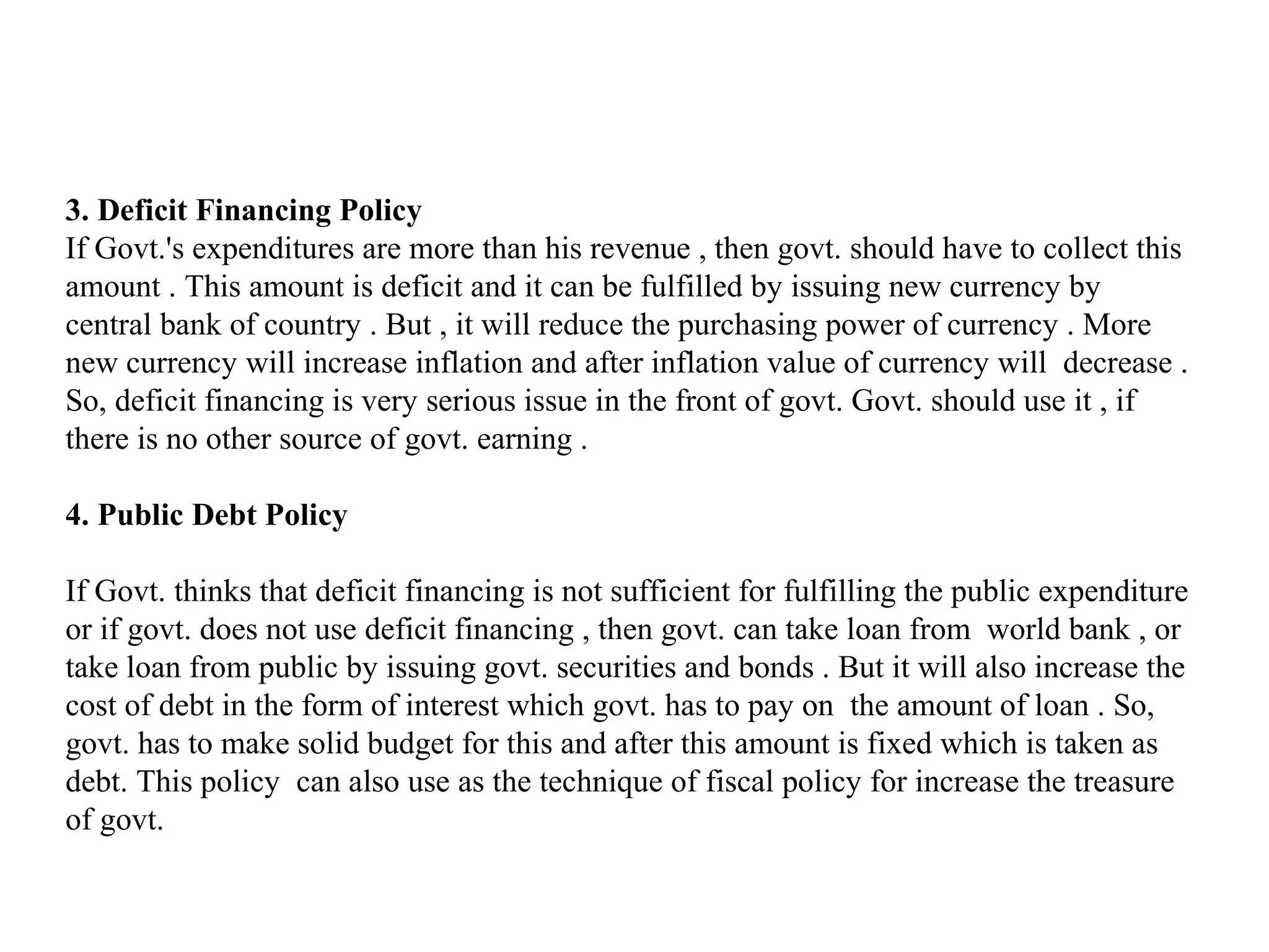 3. Deficit Financing Policy
If Govt.'s expenditures are more than his revenue , then govt. should have to collect this
amount . This amount is deficit and it can be fulfilled by issuing new currency by
central bank of country . But , it will reduce the purchasing power of currency . More
new currency will increase inflation and after inflation value of currency will decrease .
So, deficit financing is very serious issue in the front of govt. Govt. should use it , if
there is no other source of govt. earning .

4. Public Debt Policy

If Govt. thinks that deficit financing is not sufficient for fulfilling the public expenditure
or if govt. does not use deficit financing , then govt. can take loan from world bank , or
take loan from public by issuing govt. securities and bonds . But it will also increase the
cost of debt in the form of interest which govt. has to pay on the amount of loan . So,
govt. has to make solid budget for this and after this amount is fixed which is taken as
debt. This policy can also use as the technique of fiscal policy for increase the treasure
of govt.
 