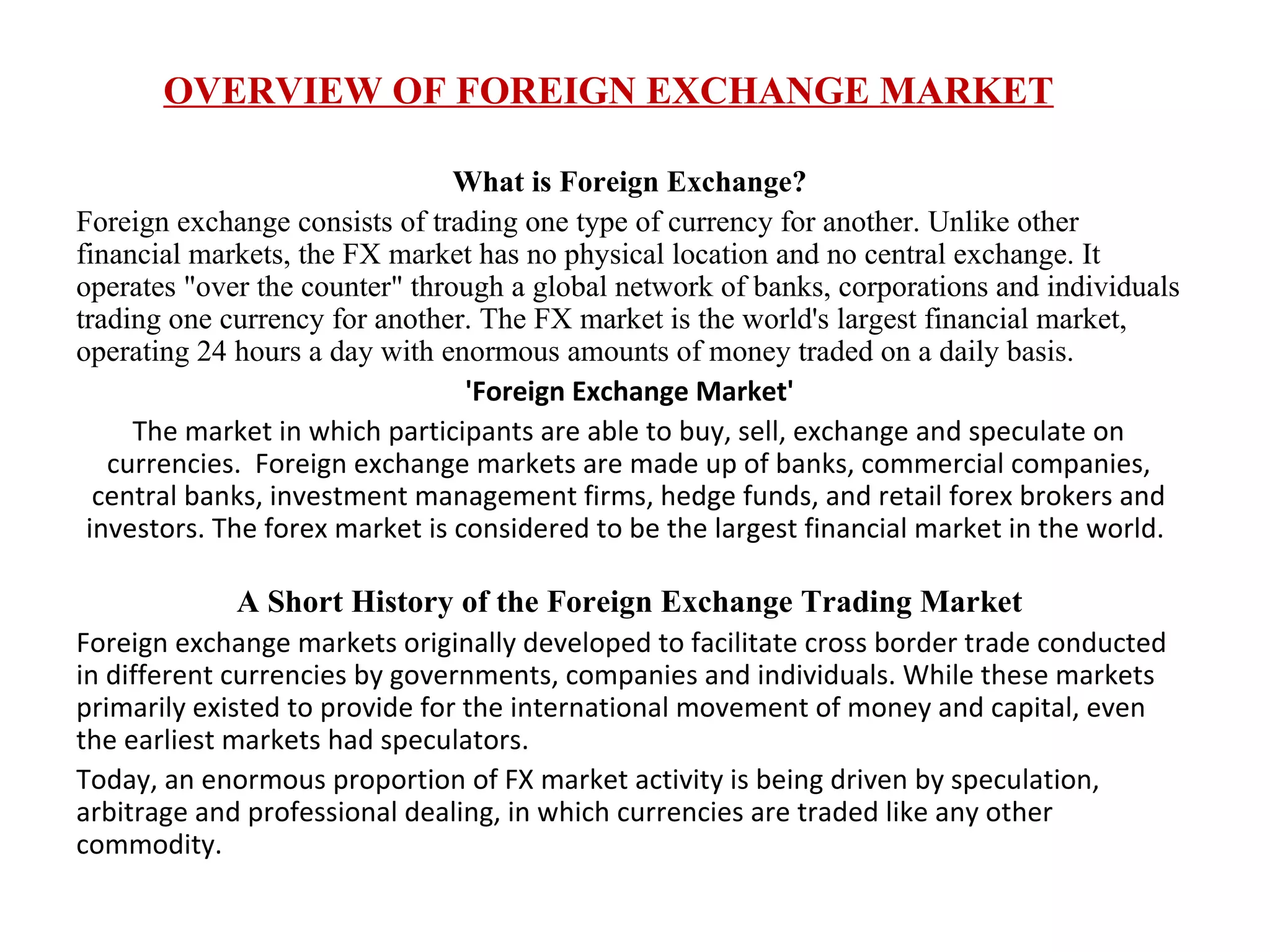 OVERVIEW OF FOREIGN EXCHANGE MARKET

                                What is Foreign Exchange?
Foreign exchange consists of trading one type of currency for another. Unlike other
financial markets, the FX market has no physical location and no central exchange. It
operates "over the counter" through a global network of banks, corporations and individuals
trading one currency for another. The FX market is the world's largest financial market,
operating 24 hours a day with enormous amounts of money traded on a daily basis.
                                 'Foreign Exchange Market'
     The market in which participants are able to buy, sell, exchange and speculate on
   currencies. Foreign exchange markets are made up of banks, commercial companies,
  central banks, investment management firms, hedge funds, and retail forex brokers and
 investors. The forex market is considered to be the largest financial market in the world.

             A Short History of the Foreign Exchange Trading Market
Foreign exchange markets originally developed to facilitate cross border trade conducted
in different currencies by governments, companies and individuals. While these markets
primarily existed to provide for the international movement of money and capital, even
the earliest markets had speculators.
Today, an enormous proportion of FX market activity is being driven by speculation,
arbitrage and professional dealing, in which currencies are traded like any other
commodity.
 