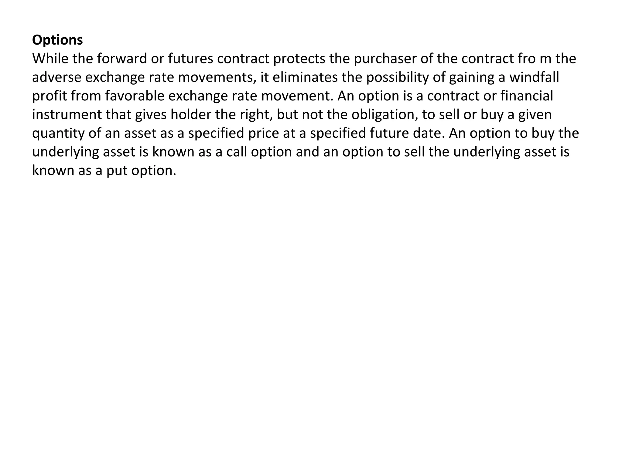 Options
While the forward or futures contract protects the purchaser of the contract fro m the
adverse exchange rate movements, it eliminates the possibility of gaining a windfall
profit from favorable exchange rate movement. An option is a contract or financial
instrument that gives holder the right, but not the obligation, to sell or buy a given
quantity of an asset as a specified price at a specified future date. An option to buy the
underlying asset is known as a call option and an option to sell the underlying asset is
known as a put option.
 