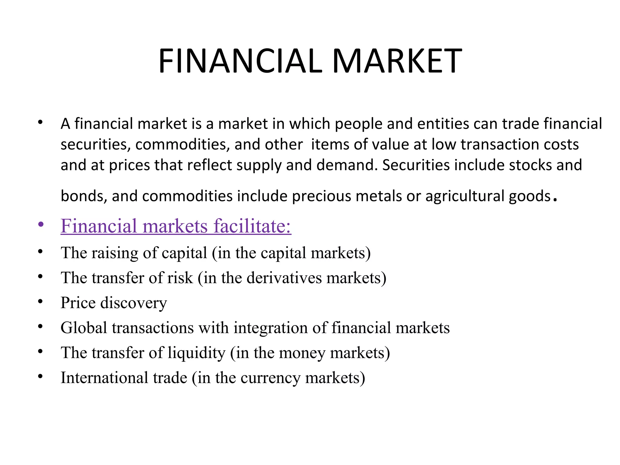 FINANCIAL MARKET
•   A financial market is a market in which people and entities can trade financial
    securities, commodities, and other items of value at low transaction costs
    and at prices that reflect supply and demand. Securities include stocks and
    bonds, and commodities include precious metals or agricultural goods   .
• Financial markets facilitate:
•   The raising of capital (in the capital markets)
•   The transfer of risk (in the derivatives markets)
•   Price discovery
•   Global transactions with integration of financial markets
•   The transfer of liquidity (in the money markets)
•   International trade (in the currency markets)
 