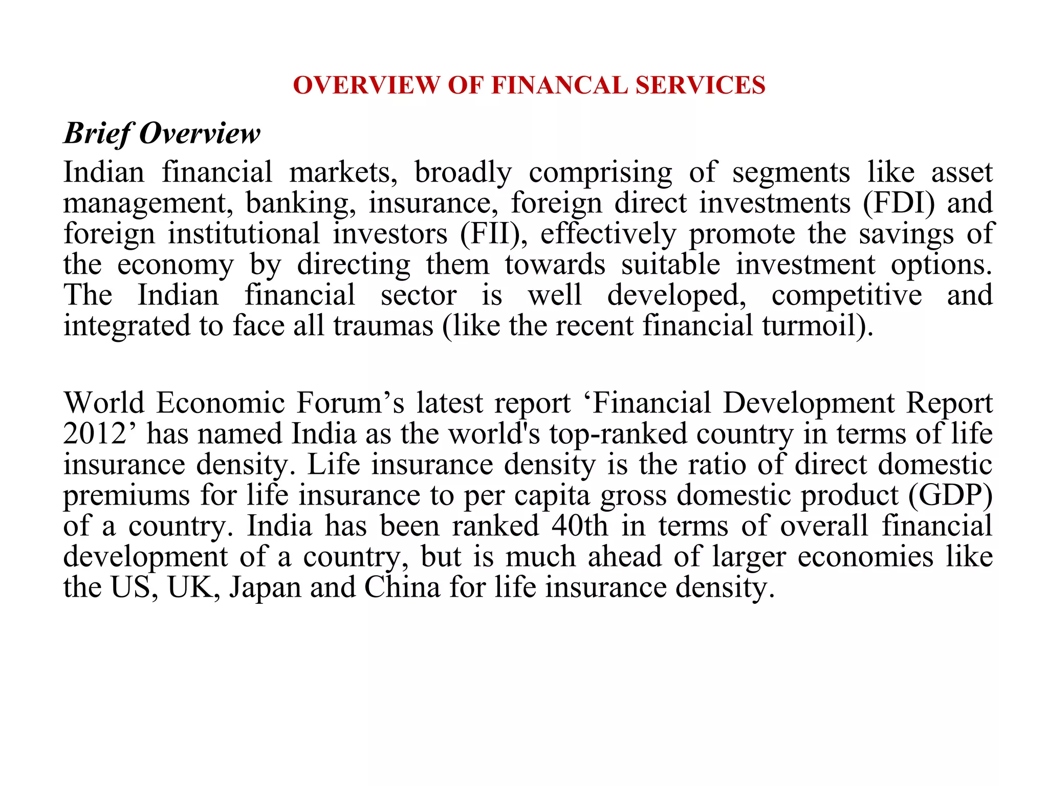 OVERVIEW OF FINANCAL SERVICES
Brief Overview
Indian financial markets, broadly comprising of segments like asset
management, banking, insurance, foreign direct investments (FDI) and
foreign institutional investors (FII), effectively promote the savings of
the economy by directing them towards suitable investment options.
The Indian financial sector is well developed, competitive and
integrated to face all traumas (like the recent financial turmoil).

World Economic Forum’s latest report ‘Financial Development Report
2012’ has named India as the world's top-ranked country in terms of life
insurance density. Life insurance density is the ratio of direct domestic
premiums for life insurance to per capita gross domestic product (GDP)
of a country. India has been ranked 40th in terms of overall financial
development of a country, but is much ahead of larger economies like
the US, UK, Japan and China for life insurance density.
 