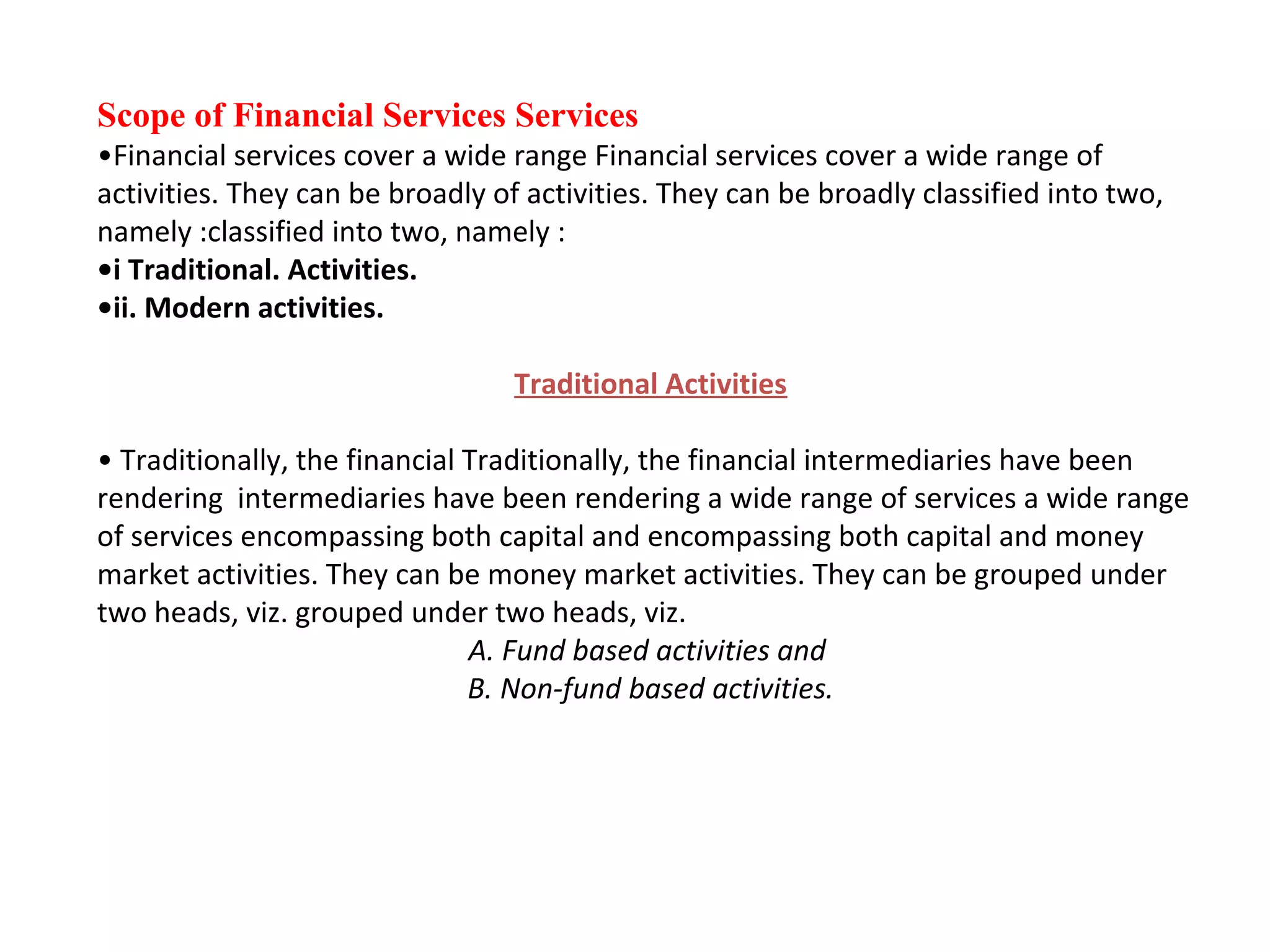 Scope of Financial Services Services
•Financial services cover a wide range Financial services cover a wide range of
activities. They can be broadly of activities. They can be broadly classified into two,
namely :classified into two, namely :
•i Traditional. Activities.
•ii. Modern activities.

                                  Traditional Activities

• Traditionally, the financial Traditionally, the financial intermediaries have been
rendering intermediaries have been rendering a wide range of services a wide range
of services encompassing both capital and encompassing both capital and money
market activities. They can be money market activities. They can be grouped under
two heads, viz. grouped under two heads, viz.
                               A. Fund based activities and
                               B. Non-fund based activities.
 