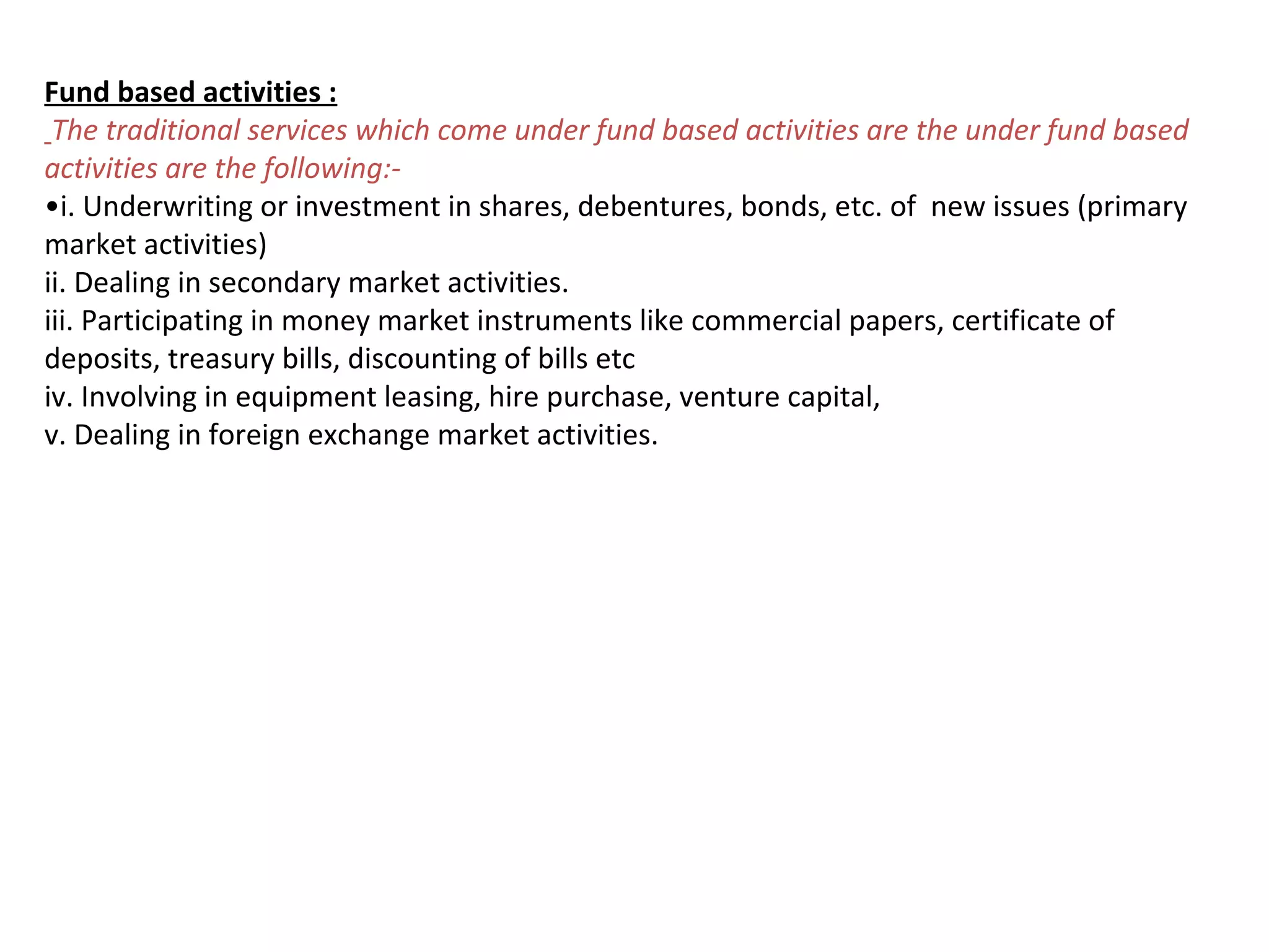 Fund based activities :
 The traditional services which come under fund based activities are the under fund based
activities are the following:-
•i. Underwriting or investment in shares, debentures, bonds, etc. of new issues (primary
market activities)
ii. Dealing in secondary market activities.
iii. Participating in money market instruments like commercial papers, certificate of
deposits, treasury bills, discounting of bills etc
iv. Involving in equipment leasing, hire purchase, venture capital,
v. Dealing in foreign exchange market activities.
 