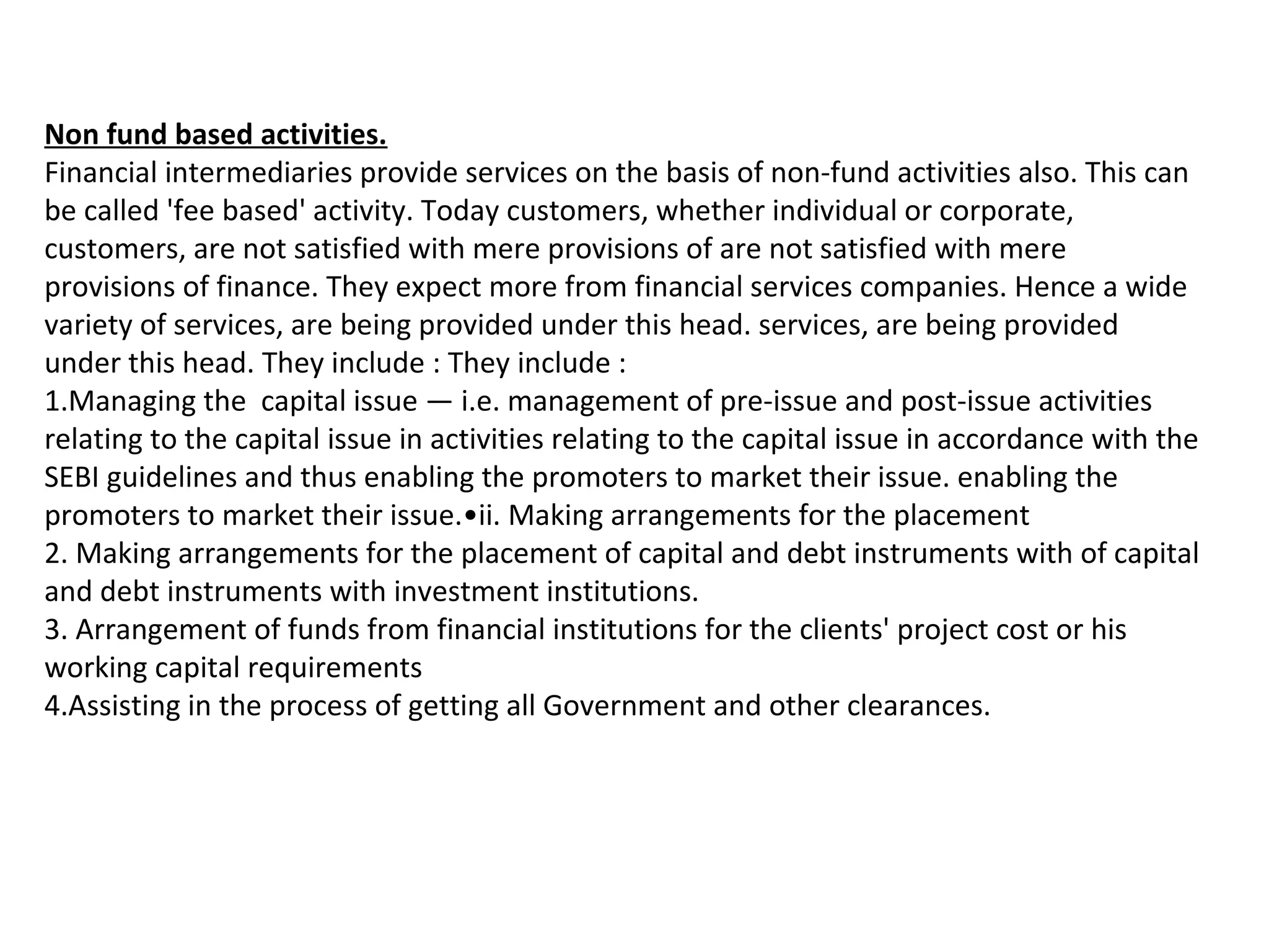 Non fund based activities.
Financial intermediaries provide services on the basis of non-fund activities also. This can
be called 'fee based' activity. Today customers, whether individual or corporate,
customers, are not satisfied with mere provisions of are not satisfied with mere
provisions of finance. They expect more from financial services companies. Hence a wide
variety of services, are being provided under this head. services, are being provided
under this head. They include : They include :
1.Managing the capital issue — i.e. management of pre-issue and post-issue activities
relating to the capital issue in activities relating to the capital issue in accordance with the
SEBI guidelines and thus enabling the promoters to market their issue. enabling the
promoters to market their issue.•ii. Making arrangements for the placement
2. Making arrangements for the placement of capital and debt instruments with of capital
and debt instruments with investment institutions.
3. Arrangement of funds from financial institutions for the clients' project cost or his
working capital requirements
4.Assisting in the process of getting all Government and other clearances.
 