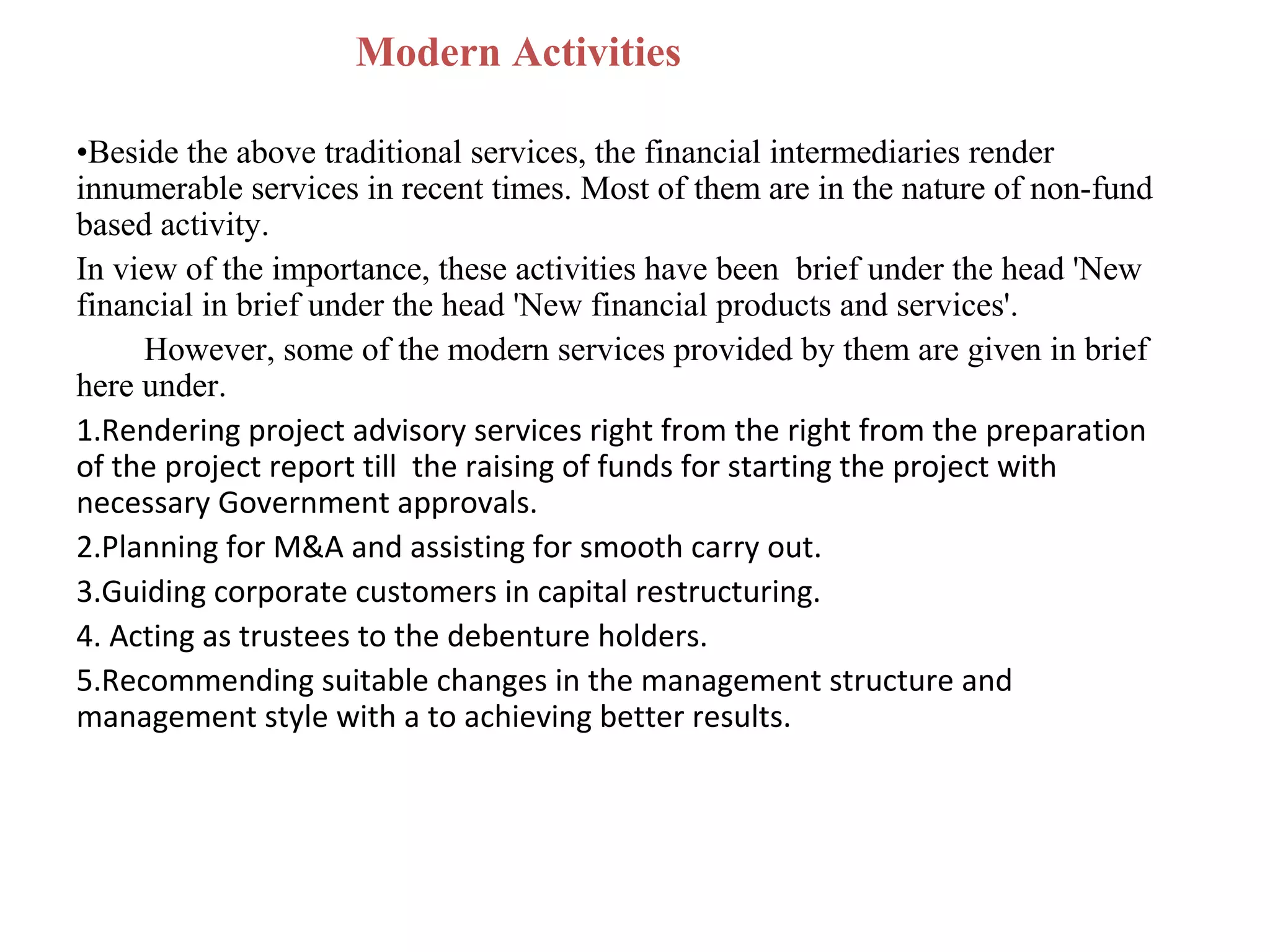 Modern Activities

•Beside the above traditional services, the financial intermediaries render
innumerable services in recent times. Most of them are in the nature of non-fund
based activity.
In view of the importance, these activities have been brief under the head 'New
financial in brief under the head 'New financial products and services'.
     However, some of the modern services provided by them are given in brief
here under.
1.Rendering project advisory services right from the right from the preparation
of the project report till the raising of funds for starting the project with
necessary Government approvals.
2.Planning for M&A and assisting for smooth carry out.
3.Guiding corporate customers in capital restructuring.
4. Acting as trustees to the debenture holders.
5.Recommending suitable changes in the management structure and
management style with a to achieving better results.
 